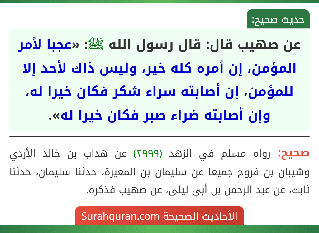 عن صهيب قال: قال رسول الله ﷺ: «عجبا لأمر المؤمن، إن أمره كله خير، وليس ذاك لأحد إلا للمؤمن، إن أصابته سراء شكر فكان خيرا له، وإن أصابته ضراء صبر فكان خيرا له».