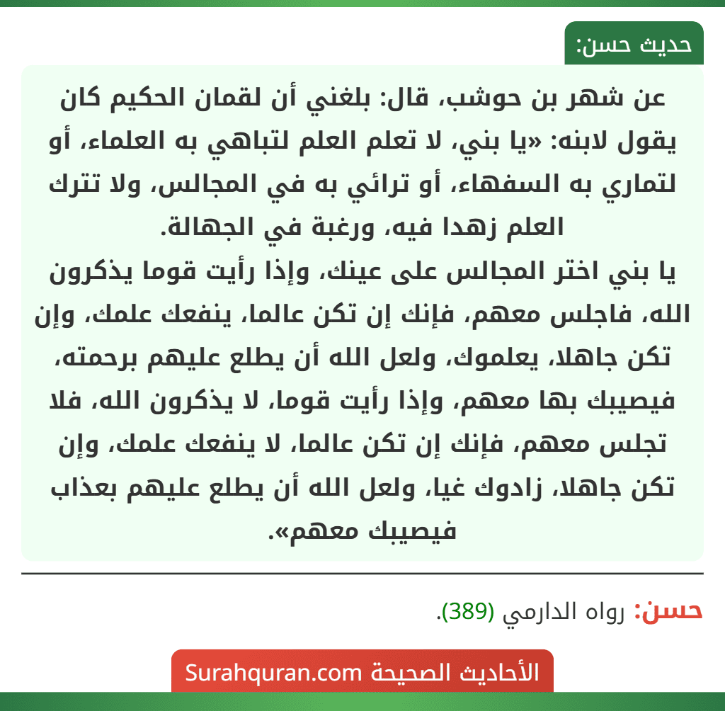 عن شهر بن حوشب، قال: بلغني أن لقمان الحكيم كان يقول لابنه: «يا بني، لا تعلم العلم لتباهي به العلماء، أو لتماري به السفهاء، أو ترائي به في المجالس، ولا تترك العلم زهدا فيه، ورغبة في الجهالة.
يا بني اختر المجالس على عينك، وإذا رأيت قوما يذكرون الله، فاجلس معهم، فإنك إن تكن عالما، ينفعك علمك، وإن تكن جاهلا، يعلموك، ولعل الله أن يطلع عليهم برحمته، فيصيبك بها معهم، وإذا رأيت قوما، لا يذكرون الله، فلا تجلس معهم، فإنك إن تكن عالما، لا ينفعك علمك، وإن تكن جاهلا، زادوك غيا، ولعل الله أن يطلع عليهم بعذاب فيصيبك معهم».