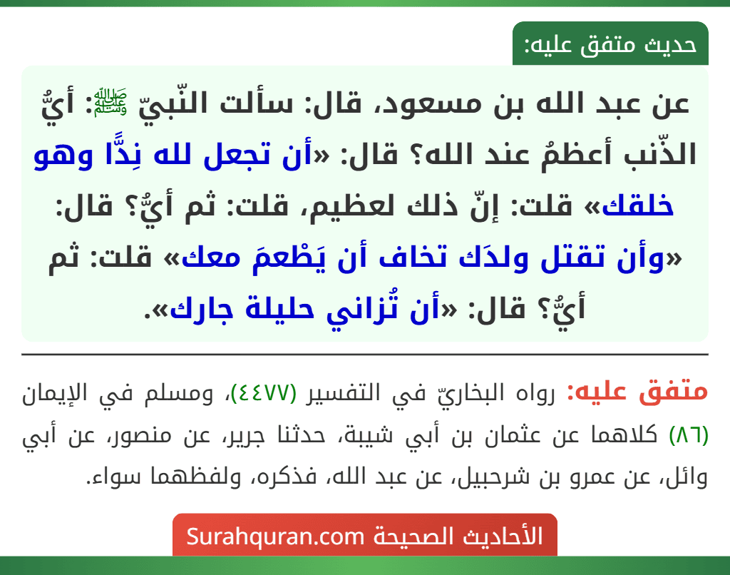 عن عبد الله بن مسعود، قال: سألت النّبيّ ﷺ: أيُّ الذّنب أعظمُ عند الله؟ قال: «أن تجعل لله نِدًّا وهو خلقك» قلت: إنّ ذلك لعظيم، قلت: ثم أيُّ؟ قال: «وأن تقتل ولدَك تخاف أن يَطْعمَ معك» قلت: ثم أيُّ؟ قال: «أن تُزاني حليلة جارك». عن عبد الله بن مسعود، قال: سألت النّبيّ ﷺ: أيُّ الذّنب أعظمُ عند الله؟ قال: «أن تجعل لله نِدًّا وهو خلقك» قلت: إنّ ذلك لعظيم، قلت: ثم أيُّ؟ قال: «وأن تقتل ولدَك تخاف أن يَطْعمَ معك» قلت: ثم أيُّ؟ قال: «أن تُزاني حليلة جارك».
