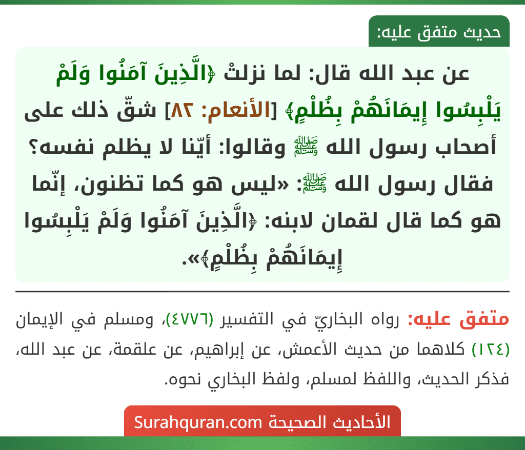 عن عبد الله قال: لما نزلتْ ﴿الَّذِينَ آمَنُوا وَلَمْ يَلْبِسُوا إِيمَانَهُمْ بِظُلْمٍ﴾ [الأنعام: ٨٢] شقّ ذلك على أصحاب رسول الله ﷺ وقالوا: أيّنا لا يظلم نفسه؟ فقال رسول الله ﷺ: «ليس هو كما تظنون، إنّما هو كما قال لقمان لابنه: ﴿الَّذِينَ آمَنُوا وَلَمْ يَلْبِسُوا
إِيمَانَهُمْ بِظُلْمٍ﴾».