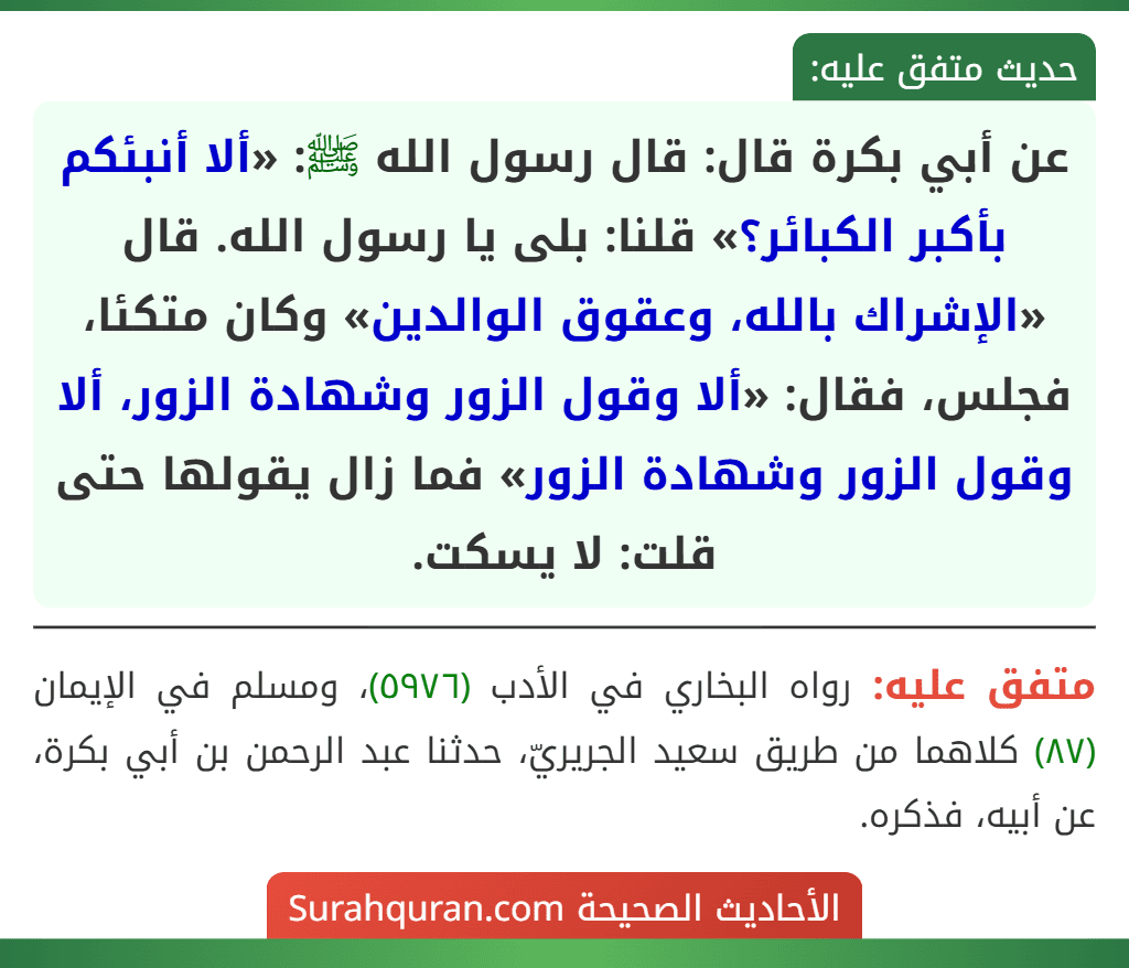 عن أبي بكرة قال: قال رسول الله ﷺ: «ألا أنبئكم بأكبر الكبائر؟» قلنا: بلى يا رسول الله. قال «الإشراك بالله، وعقوق الوالدين» وكان متكئا، فجلس، فقال: «ألا وقول الزور وشهادة الزور، ألا وقول الزور وشهادة الزور» فما زال يقولها حتى قلت: لا يسكت. عن أبي بكرة قال: قال رسول الله ﷺ: «ألا أنبئكم بأكبر الكبائر؟» قلنا: بلى يا رسول الله. قال «الإشراك بالله، وعقوق الوالدين» وكان متكئا، فجلس، فقال: «ألا وقول الزور وشهادة الزور، ألا وقول الزور وشهادة الزور» فما زال يقولها حتى قلت: لا يسكت.