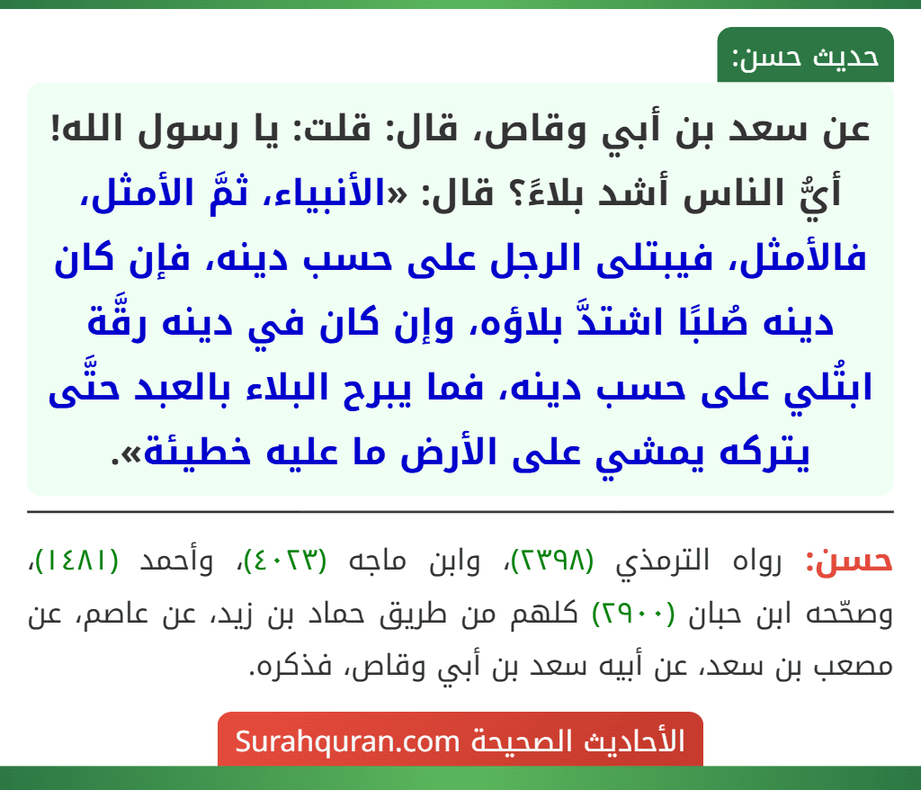 عن سعد بن أبي وقاص، قال: قلت: يا رسول الله! أيُّ الناس أشد بلاءً؟ قال: «الأنبياء، ثمَّ الأمثل، فالأمثل، فيبتلى الرجل على حسب دينه، فإن كان دينه صُلبًا اشتدَّ بلاؤه، وإن كان في دينه رقَّة ابتُلي على حسب دينه، فما يبرح البلاء بالعبد حتَّى يتركه يمشي على الأرض ما عليه خطيئة».