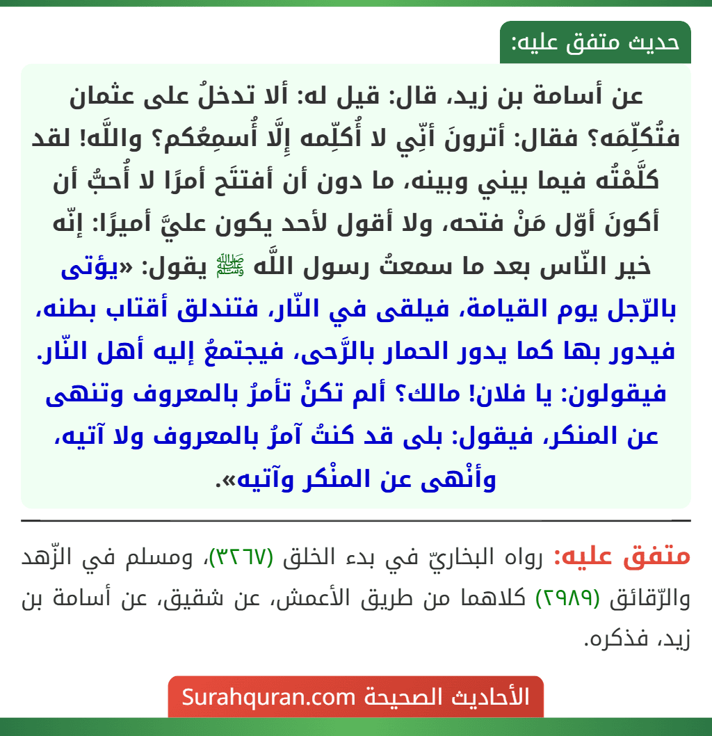 عن أسامة بن زيد، قال: قيل له: ألا تدخلُ على عثمان فتُكلِّمَه؟ فقال: أترونَ أنِّي لا أُكلِّمه إِلَّا أُسمِعُكم؟ واللَّه! لقد كلَّمْتُه فيما بيني وبينه، ما دون أن أفتتَح أمرًا لا أُحبُّ أن أكونَ أوّل مَنْ فتحه، ولا أقول لأحد يكون عليَّ أميرًا: إنّه خير النّاس بعد ما سمعتُ رسول اللَّه ﷺ يقول: «يؤتى بالرّجل يوم القيامة، فيلقى في النّار، فتندلق أقتاب بطنه، فيدور بها كما يدور الحمار بالرَّحى، فيجتمعُ إليه أهل النّار. فيقولون: يا فلان! مالك؟ ألم تكنْ تأمرُ بالمعروف وتنهى عن المنكر، فيقول: بلى قد كنتُ آمرُ بالمعروف ولا آتيه، وأنْهى عن المنْكر وآتيه».