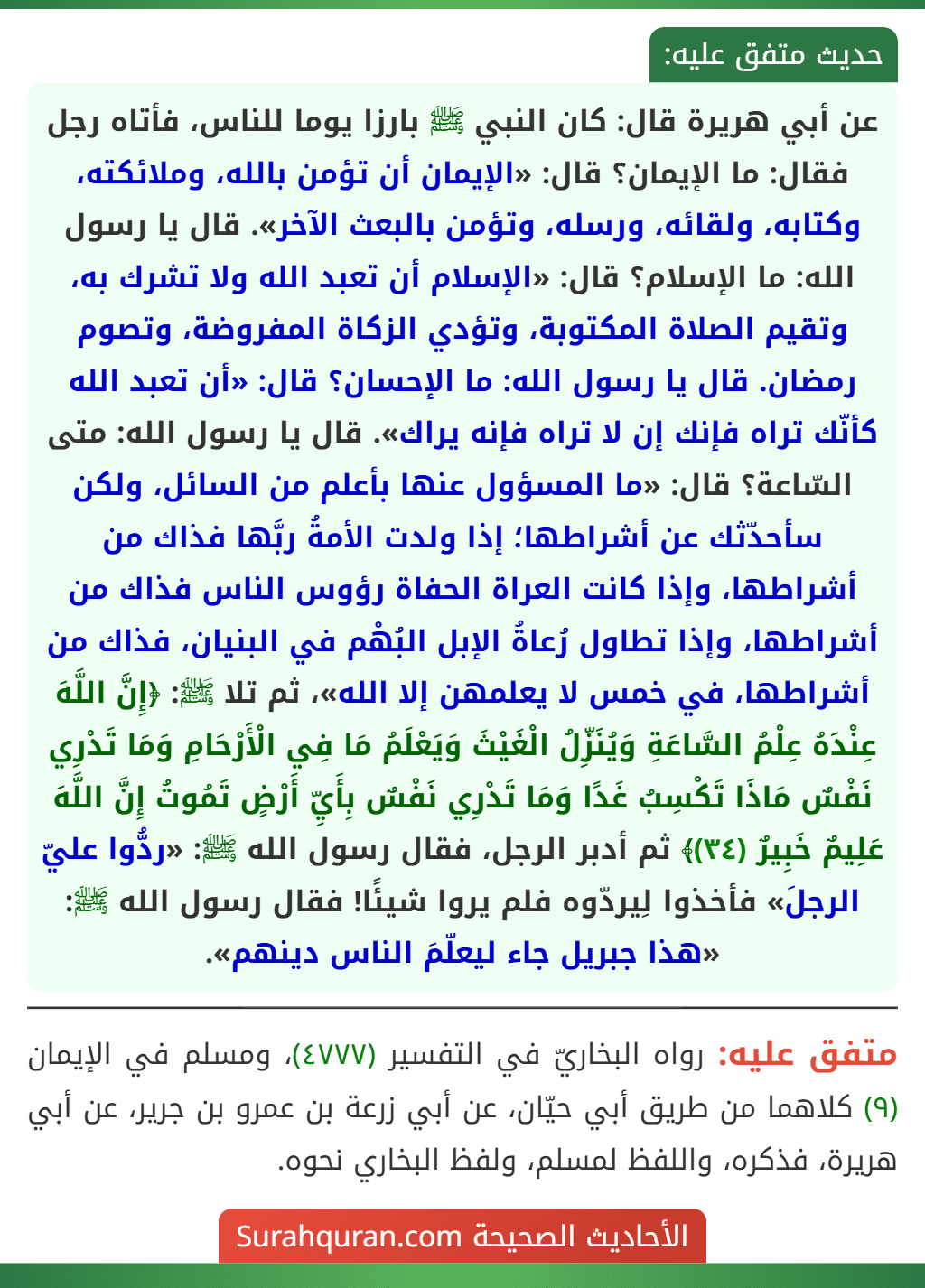 عن أبي هريرة قال: كان النبي ﷺ بارزا يوما للناس، فأتاه رجل فقال: ما الإيمان؟ قال: «الإيمان أن تؤمن بالله، وملائكته، وكتابه، ولقائه، ورسله، وتؤمن بالبعث الآخر». قال يا رسول الله: ما الإسلام؟ قال: «الإسلام أن تعبد الله ولا تشرك به، وتقيم الصلاة المكتوبة، وتؤدي الزكاة المفروضة، وتصوم رمضان. قال يا رسول الله: ما الإحسان؟ قال: «أن تعبد الله كأنّك تراه فإنك إن لا تراه فإنه يراك». قال يا رسول الله: متى السّاعة؟ قال: «ما المسؤول عنها بأعلم من السائل، ولكن سأحدّثك عن أشراطها؛ إذا ولدت الأمةُ ربَّها فذاك من أشراطها، وإذا كانت العراة الحفاة رؤوس الناس فذاك من أشراطها، وإذا تطاول رُعاةُ الإبل البُهْم في البنيان، فذاك من أشراطها، في خمس لا يعلمهن إلا الله»، ثم تلا ﷺ: ﴿إِنَّ اللَّهَ عِنْدَهُ عِلْمُ السَّاعَةِ وَيُنَزِّلُ الْغَيْثَ وَيَعْلَمُ مَا فِي الْأَرْحَامِ وَمَا تَدْرِي نَفْسٌ مَاذَا تَكْسِبُ غَدًا وَمَا تَدْرِي نَفْسٌ بِأَيِّ أَرْضٍ تَمُوتُ إِنَّ اللَّهَ عَلِيمٌ خَبِيرٌ (٣٤)﴾ ثم أدبر الرجل، فقال رسول الله ﷺ: «ردُّوا عليّ الرجلَ» فأخذوا لِيردّوه فلم يروا شيئًا! فقال رسول الله ﷺ: «هذا جبريل جاء ليعلّمَ الناس دينهم».