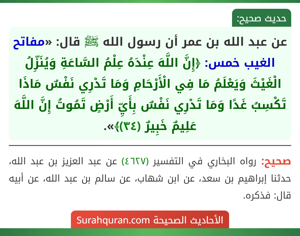 عن عبد الله بن عمر أن رسول الله ﷺ قال: «مفاتح الغيب خمس: ﴿إِنَّ اللَّهَ عِنْدَهُ عِلْمُ السَّاعَةِ وَيُنَزِّلُ الْغَيْثَ وَيَعْلَمُ مَا فِي الْأَرْحَامِ وَمَا تَدْرِي نَفْسٌ مَاذَا تَكْسِبُ غَدًا وَمَا تَدْرِي نَفْسٌ بِأَيِّ أَرْضٍ تَمُوتُ إِنَّ اللَّهَ عَلِيمٌ خَبِيرٌ (٣٤)﴾». عن عبد الله بن عمر أن رسول الله ﷺ قال: «مفاتح الغيب خمس: ﴿إِنَّ اللَّهَ عِنْدَهُ عِلْمُ السَّاعَةِ وَيُنَزِّلُ الْغَيْثَ وَيَعْلَمُ مَا فِي الْأَرْحَامِ وَمَا تَدْرِي نَفْسٌ مَاذَا تَكْسِبُ غَدًا وَمَا تَدْرِي نَفْسٌ بِأَيِّ أَرْضٍ تَمُوتُ إِنَّ اللَّهَ عَلِيمٌ خَبِيرٌ (٣٤)﴾».
