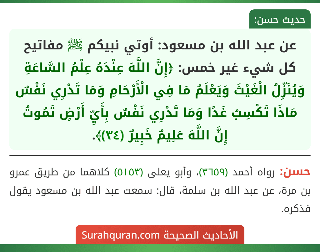 عن عبد الله بن مسعود: أوتي نبيكم ﷺ مفاتيح كل شيء غير خمس: ﴿إِنَّ اللَّهَ عِنْدَهُ عِلْمُ السَّاعَةِ وَيُنَزِّلُ الْغَيْثَ وَيَعْلَمُ مَا فِي الْأَرْحَامِ وَمَا تَدْرِي نَفْسٌ مَاذَا تَكْسِبُ غَدًا وَمَا تَدْرِي نَفْسٌ بِأَيِّ أَرْضٍ تَمُوتُ إِنَّ اللَّهَ عَلِيمٌ خَبِيرٌ (٣٤)﴾.