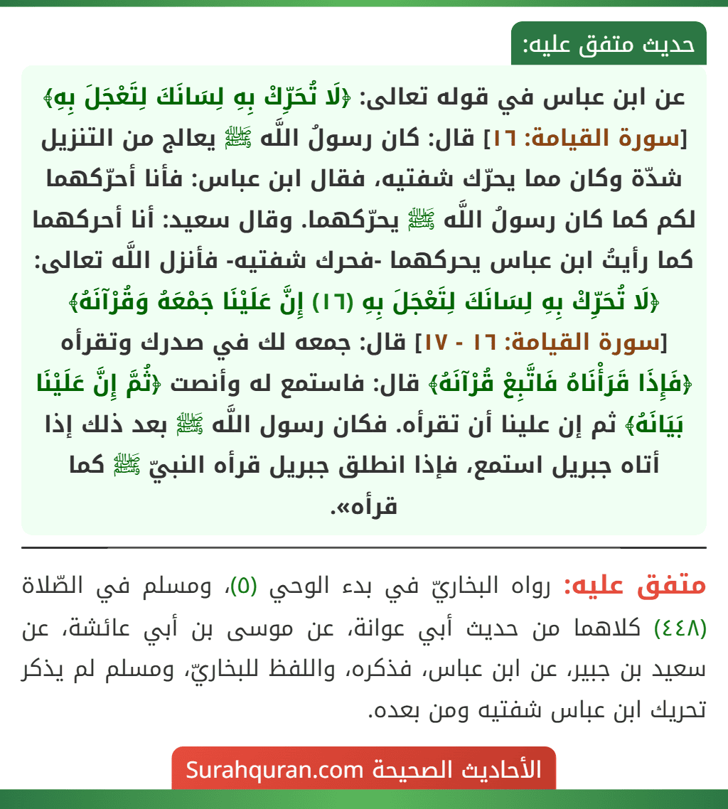 عن ابن عباس في قوله تعالى: ﴿لَا تُحَرِّكْ بِهِ لِسَانَكَ لِتَعْجَلَ بِهِ﴾ [سورة القيامة: ١٦] قال: كان رسولُ اللَّه ﷺ يعالج من التنزيل شدّة وكان مما يحرّك شفتيه، فقال ابن عباس: فأنا أحرّكهما لكم كما كان رسولُ اللَّه ﷺ يحرّكهما. وقال سعيد: أنا أحركهما كما رأيتُ ابن عباس يحركهما -فحرك شفتيه- فأنزل اللَّه تعالى: ﴿لَا تُحَرِّكْ بِهِ لِسَانَكَ لِتَعْجَلَ بِهِ (١٦) إِنَّ عَلَيْنَا جَمْعَهُ وَقُرْآنَهُ﴾ [سورة القيامة: ١٦ - ١٧] قال: جمعه لك في صدرك وتقرأه ﴿فَإِذَا قَرَأْنَاهُ فَاتَّبِعْ قُرْآنَهُ﴾ قال: فاستمع له وأنصت ﴿ثُمَّ إِنَّ عَلَيْنَا بَيَانَهُ﴾ ثم إن علينا أن تقرأه. فكان رسول اللَّه ﷺ بعد ذلك إذا أتاه جبريل استمع، فإذا انطلق جبريل قرأه النبيّ ﷺ كما قرأه».