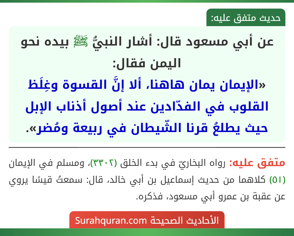 عن أبي مسعود قال: أشار النبيُّ ﷺ بيده نحو اليمن فقال:
«الإيمان يمان هاهنا، ألا إنَّ القسوة وغِلَظ القلوب في الفدّادين عند أصول أذناب الإبل حيث يطلعُ قرنا الشّيطان في ربيعة ومُضر». عن أبي مسعود قال: أشار النبيُّ ﷺ بيده نحو اليمن فقال:
«الإيمان يمان هاهنا، ألا إنَّ القسوة وغِلَظ القلوب في الفدّادين عند أصول أذناب الإبل حيث يطلعُ قرنا الشّيطان في ربيعة ومُضر».
