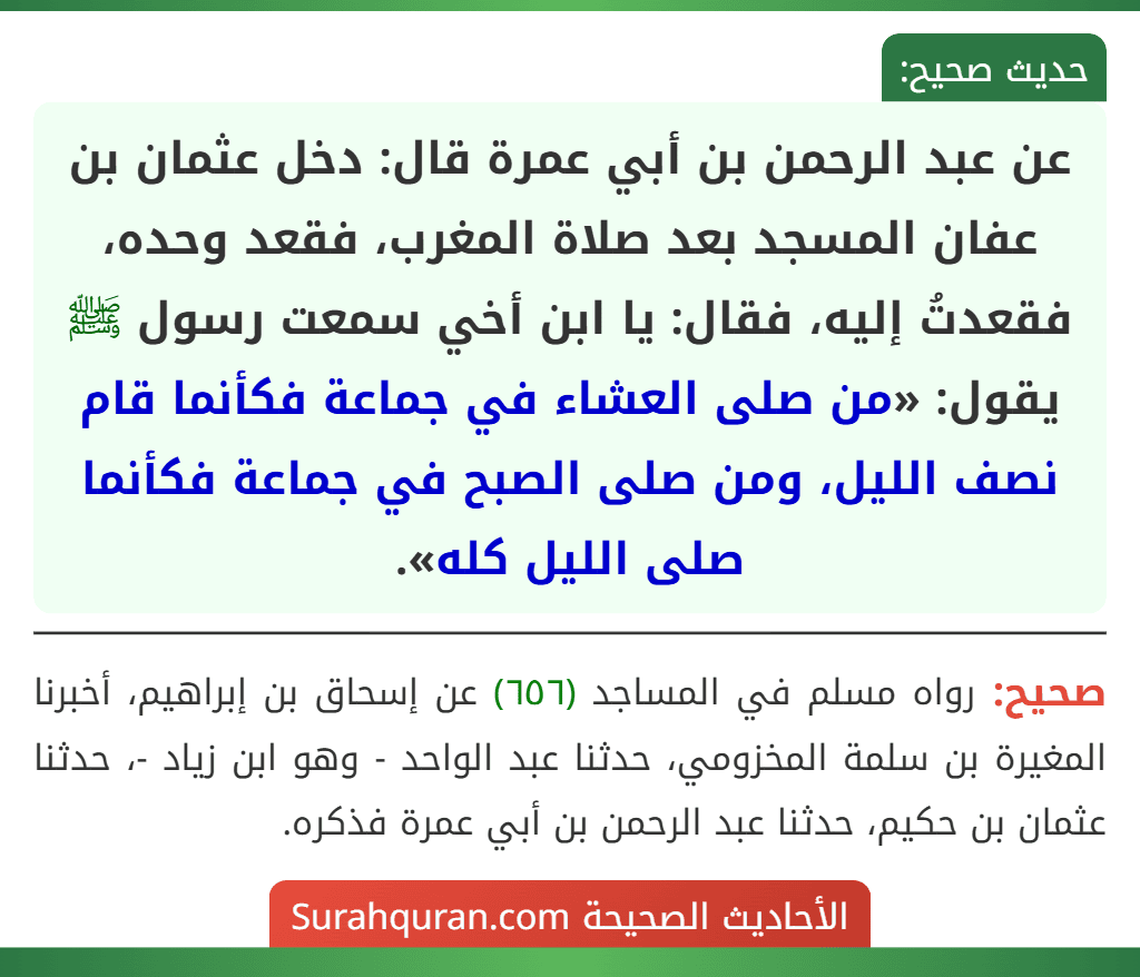 عن عبد الرحمن بن أبي عمرة قال: دخل عثمان بن عفان المسجد بعد صلاة المغرب، فقعد وحده، فقعدتُ إليه، فقال: يا ابن أخي سمعت رسول ﷺ يقول: «من صلى العشاء في جماعة فكأنما قام نصف الليل، ومن صلى الصبح في جماعة فكأنما صلى الليل كله».