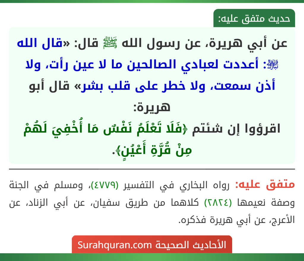 عن أبي هريرة، عن رسول الله ﷺ قال: «قال الله ﵎: أعددت لعبادي الصالحين ما لا عين رأت، ولا أذن سمعت، ولا خطر على قلب بشر» قال أبو هريرة:
اقرؤوا إن شئتم ﴿فَلَا تَعْلَمُ نَفْسٌ مَا أُخْفِيَ لَهُمْ مِنْ قُرَّةِ أَعْيُنٍ﴾.