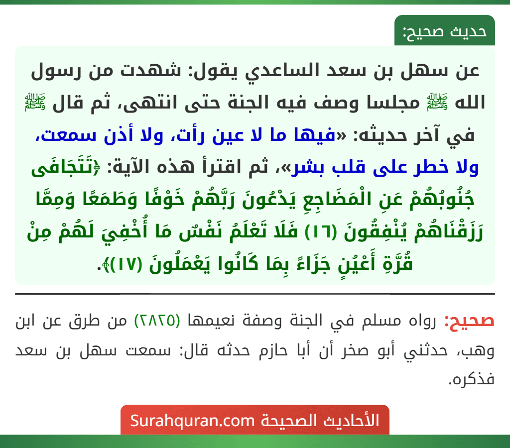 عن سهل بن سعد الساعدي يقول: شهدت من رسول الله ﷺ مجلسا وصف فيه الجنة حتى انتهى، ثم قال ﷺ في آخر حديثه: «فيها ما لا عين رأت، ولا أذن سمعت، ولا خطر على قلب بشر»، ثم اقترأ هذه الآية: ﴿تَتَجَافَى جُنُوبُهُمْ عَنِ الْمَضَاجِعِ يَدْعُونَ رَبَّهُمْ خَوْفًا وَطَمَعًا وَمِمَّا رَزَقْنَاهُمْ يُنْفِقُونَ (١٦) فَلَا تَعْلَمُ نَفْسٌ مَا أُخْفِيَ لَهُمْ مِنْ قُرَّةِ أَعْيُنٍ جَزَاءً بِمَا كَانُوا يَعْمَلُونَ (١٧)﴾.