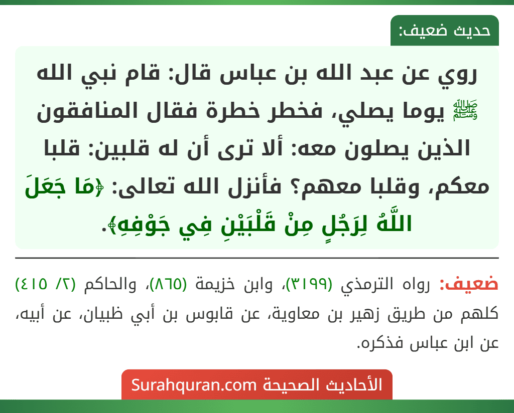روي عن عبد الله بن عباس قال: قام نبي الله ﷺ يوما يصلي، فخطر خطرة فقال المنافقون الذين يصلون معه: ألا ترى أن له قلبين: قلبا معكم، وقلبا معهم؟ فأنزل الله تعالى: ﴿مَا جَعَلَ اللَّهُ لِرَجُلٍ مِنْ قَلْبَيْنِ فِي جَوْفِهِ﴾.