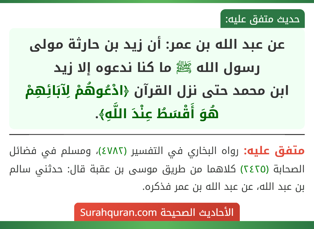 عن عبد الله بن عمر: أن زيد بن حارثة مولى رسول الله ﷺ ما كنا ندعوه إلا زيد
ابن محمد حتى نزل القرآن ﴿ادْعُوهُمْ لِآبَائِهِمْ هُوَ أَقْسَطُ عِنْدَ اللَّهِ﴾. عن عبد الله بن عمر: أن زيد بن حارثة مولى رسول الله ﷺ ما كنا ندعوه إلا زيد
ابن محمد حتى نزل القرآن ﴿ادْعُوهُمْ لِآبَائِهِمْ هُوَ أَقْسَطُ عِنْدَ اللَّهِ﴾.