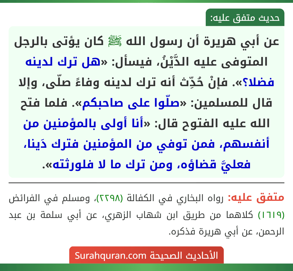عن أبي هريرة أن رسول الله ﷺ كان يؤتى بالرجل المتوفى عليه الدَّيْنُ، فيسأل: «هل ترك لدينه فضلا؟». فإنْ حُدِّث أنه ترك لدينه وفاءً صلّى، وإلا قال للمسلمين: «صلّوا على صاحبكم». فلما فتح الله عليه الفتوح قال: «أنا أولى بالمؤمنين من أنفسهم، فمن توفي من المؤمنين فترك دَينا، فعليَّ قضاؤه، ومن ترك ما لا فلورثته».