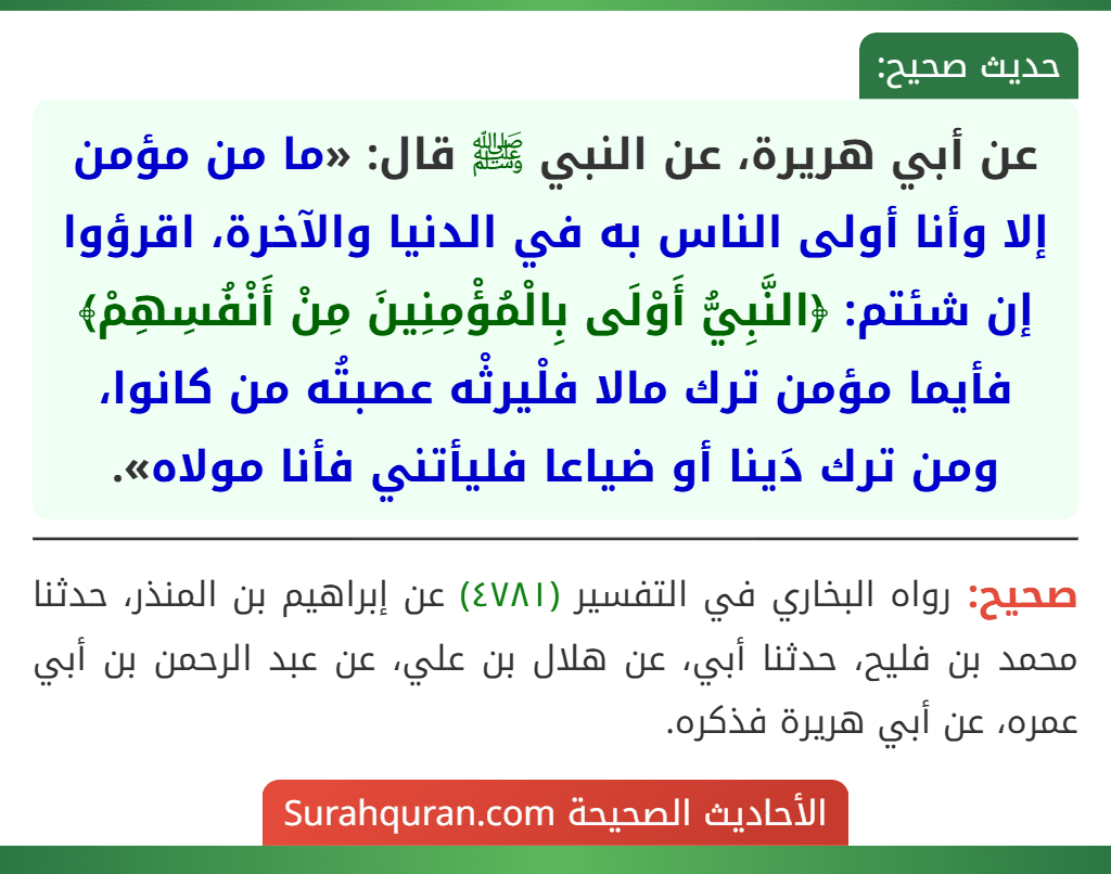 عن أبي هريرة، عن النبي ﷺ قال: «ما من مؤمن إلا وأنا أولى الناس به في الدنيا والآخرة، اقرؤوا إن شئتم: ﴿النَّبِيُّ أَوْلَى بِالْمُؤْمِنِينَ مِنْ أَنْفُسِهِمْ﴾ فأيما مؤمن ترك مالا فلْيرثْه عصبتُه من كانوا، ومن ترك دَينا أو ضياعا فليأتني فأنا مولاه».