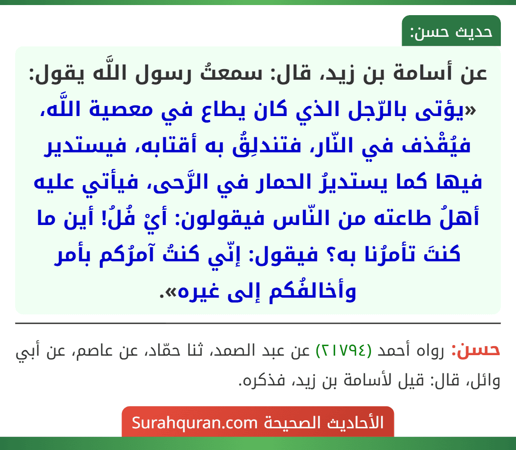 عن أسامة بن زيد، قال: سمعتُ رسول اللَّه يقول: «يؤتى بالرّجل الذي كان يطاع في معصية اللَّه، فيُقْذف في النّار، فتندلِقُ به أقتابه، فيستدير فيها كما يستديرُ الحمار في الرَّحى، فيأتي عليه أهلُ طاعته من النّاس فيقولون: أيْ فُلُ! أين ما كنتَ تأمرُنا به؟ فيقول: إنّي كنتُ آمرُكم بأمر وأخالفُكم إلى غيره».