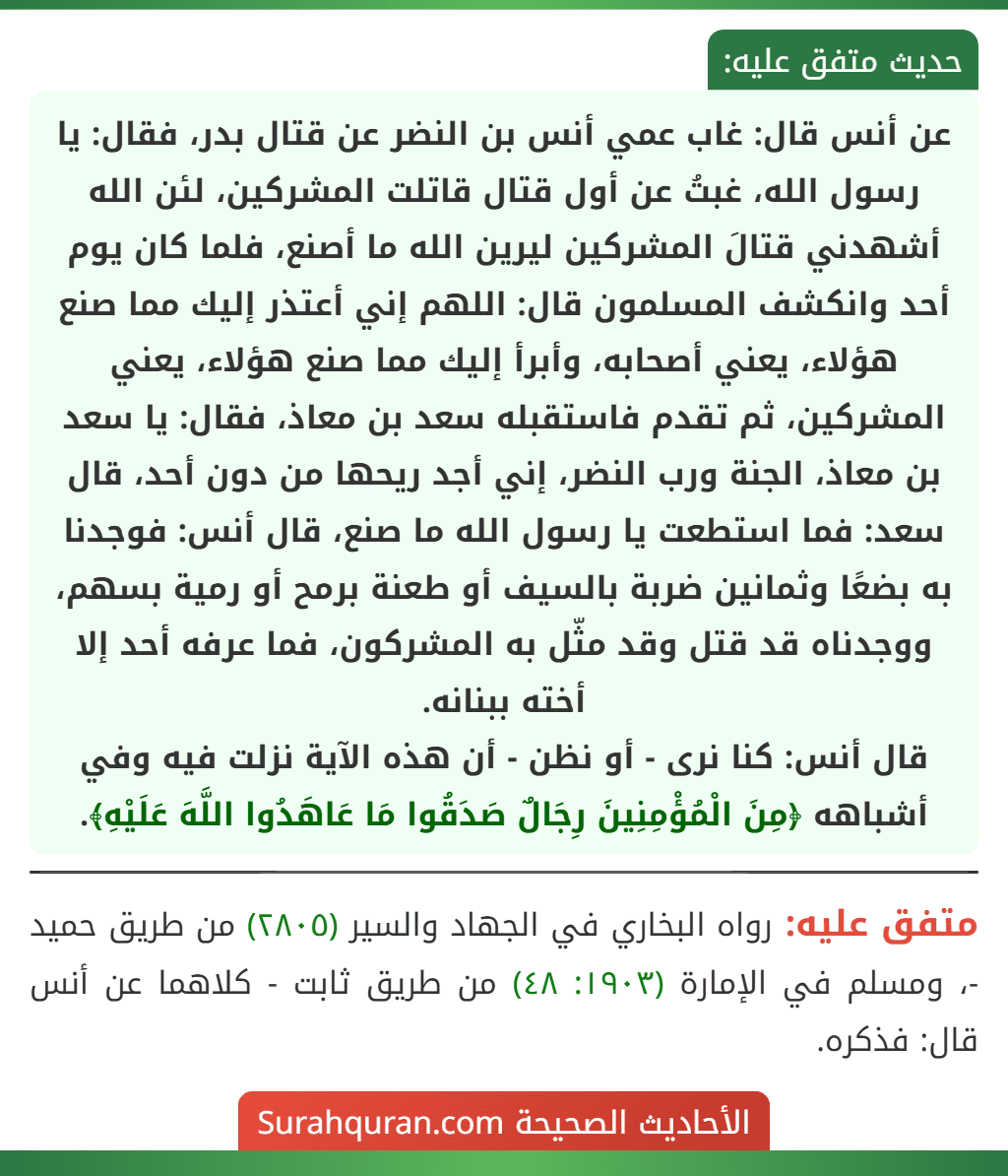 عن أنس قال: غاب عمي أنس بن النضر عن قتال بدر، فقال: يا رسول الله، غبتُ عن أول قتال قاتلت المشركين، لئن الله أشهدني قتالَ المشركين ليرين الله ما أصنع، فلما كان يوم أحد وانكشف المسلمون قال: اللهم إني أعتذر إليك مما صنع هؤلاء، يعني أصحابه، وأبرأ إليك مما صنع هؤلاء، يعني المشركين، ثم تقدم فاستقبله سعد بن معاذ، فقال: يا سعد بن معاذ، الجنة ورب النضر، إني أجد ريحها من دون أحد، قال سعد: فما استطعت يا رسول الله ما صنع، قال أنس: فوجدنا به بضعًا وثمانين ضربة بالسيف أو طعنة برمح أو رمية بسهم، ووجدناه قد قتل وقد مثّل به المشركون، فما عرفه أحد إلا أخته ببنانه.
قال أنس: كنا نرى - أو نظن - أن هذه الآية نزلت فيه وفي أشباهه ﴿مِنَ الْمُؤْمِنِينَ رِجَالٌ صَدَقُوا مَا عَاهَدُوا اللَّهَ عَلَيْهِ﴾. عن أنس قال: غاب عمي أنس بن النضر عن قتال بدر، فقال: يا رسول الله، غبتُ عن أول قتال قاتلت المشركين، لئن الله أشهدني قتالَ المشركين ليرين الله ما أصنع، فلما كان يوم أحد وانكشف المسلمون قال: اللهم إني أعتذر إليك مما صنع هؤلاء، يعني أصحابه، وأبرأ إليك مما صنع هؤلاء، يعني المشركين، ثم تقدم فاستقبله سعد بن معاذ، فقال: يا سعد بن معاذ، الجنة ورب النضر، إني أجد ريحها من دون أحد، قال سعد: فما استطعت يا رسول الله ما صنع، قال أنس: فوجدنا به بضعًا وثمانين ضربة بالسيف أو طعنة برمح أو رمية بسهم، ووجدناه قد قتل وقد مثّل به المشركون، فما عرفه أحد إلا أخته ببنانه.
قال أنس: كنا نرى - أو نظن - أن هذه الآية نزلت فيه وفي أشباهه ﴿مِنَ الْمُؤْمِنِينَ رِجَالٌ صَدَقُوا مَا عَاهَدُوا اللَّهَ عَلَيْهِ﴾.