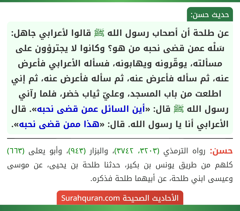عن طلحة أن أصحاب رسول الله ﷺ قالوا لأعرابي جاهل: سَلْه عمن قضى نحبه من هو؟ وكانوا لا يجترؤون على مسألته، يوقّرونه ويهابونه، فسأله الأعرابي فأعرض عنه، ثم سأله فأعرض عنه، ثم سأله فأعرض عنه، ثم إني اطلعت من باب المسجد، وعليّ ثياب خضر، فلما رآني رسول الله ﷺ قال: «أين السائل عمن قضى نحبه». قال الأعرابي أنا يا رسول الله. قال: «هذا ممن قضى نحبه».