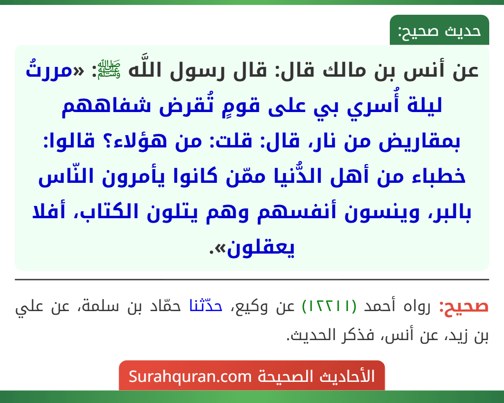 عن أنس بن مالك قال: قال رسول اللَّه ﷺ: «مررتُ ليلة أُسري بي على قومٍ تُقرض شفاههم بمقاريض من نار، قال: قلت: من هؤلاء؟ قالوا: خطباء من أهل الدُّنيا ممّن كانوا يأمرون النّاس بالبر، وينسون أنفسهم وهم يتلون الكتاب، أفلا يعقلون».