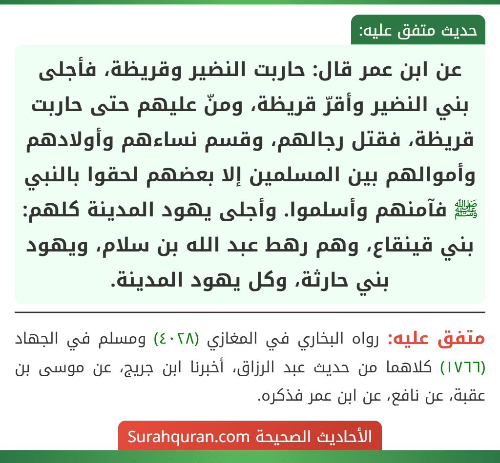 عن ابن عمر قال: حاربت النضير وقريظة، فأجلى بني النضير وأقرّ قريظة، ومنّ عليهم حتى حاربت قريظة، فقتل رجالهم، وقسم نساءهم وأولادهم وأموالهم بين المسلمين إلا بعضهم لحقوا بالنبي ﷺ فآمنهم وأسلموا. وأجلى يهود المدينة كلهم: بني قينقاع، وهم رهط عبد الله بن سلام، ويهود بني حارثة، وكل يهود المدينة. عن ابن عمر قال: حاربت النضير وقريظة، فأجلى بني النضير وأقرّ قريظة، ومنّ عليهم حتى حاربت قريظة، فقتل رجالهم، وقسم نساءهم وأولادهم وأموالهم بين المسلمين إلا بعضهم لحقوا بالنبي ﷺ فآمنهم وأسلموا. وأجلى يهود المدينة كلهم: بني قينقاع، وهم رهط عبد الله بن سلام، ويهود بني حارثة، وكل يهود المدينة.