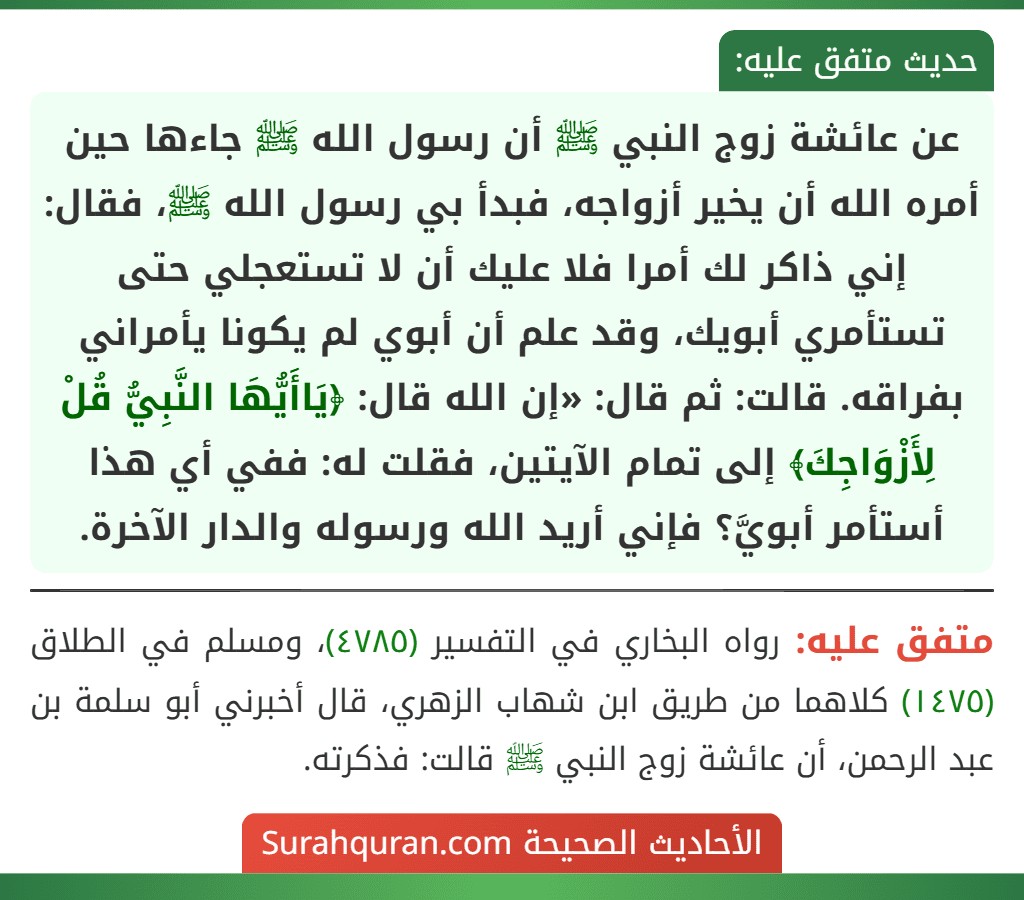 عن عائشة زوج النبي ﷺ أن رسول الله ﷺ جاءها حين أمره الله أن يخير أزواجه، فبدأ بي رسول الله ﷺ، فقال: إني ذاكر لك أمرا فلا عليك أن لا تستعجلي حتى تستأمري أبويك، وقد علم أن أبوي لم يكونا يأمراني بفراقه. قالت: ثم قال: «إن الله قال: ﴿يَاأَيُّهَا النَّبِيُّ قُلْ لِأَزْوَاجِكَ﴾ إلى تمام الآيتين، فقلت له: ففي أي هذا أستأمر أبويَّ؟ فإني أريد الله ورسوله والدار الآخرة.