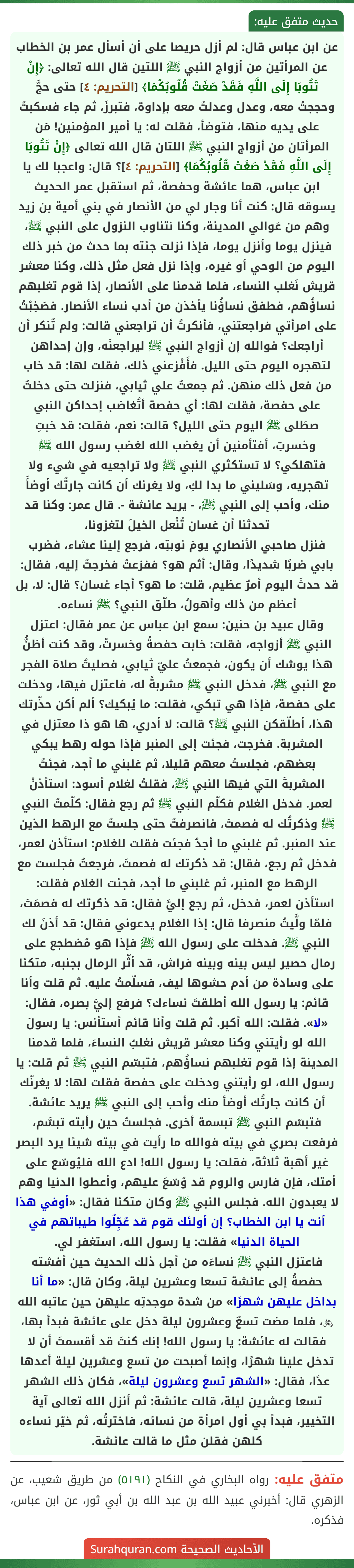 عن ابن عباس قال: لم أزل حريصا على أن أسأل عمر بن الخطاب عن المرأتين من أزواج النبي ﷺ اللتين قال الله تعالى: ﴿إِنْ تَتُوبَا إِلَى اللَّهِ فَقَدْ صَغَتْ قُلُوبُكُمَا﴾ [التحريم: ٤] حتى حجَّ وحججتُ معه، وعدل وعدلتُ معه بإداوة، فتبرزَ، ثم جاء فسكبتُ على يديه منها، فتوضأ، فقلت له: يا أمير المؤمنين! مَن المرأتان من أزواج النبي ﷺ اللتان قال الله تعالى ﴿إِنْ تَتُوبَا إِلَى اللَّهِ فَقَدْ صَغَتْ قُلُوبُكُمَا﴾ [التحريم: ٤]؟ قال: واعجبا لك يا ابن عباس، هما عائشة وحفصة، ثم استقبل عمر الحديث يسوقه قال: كنت أنا وجار لي من الأنصار في بني أمية بن زيد وهم من عَوالي المدينة، وكنا نتناوب النزول على النبي ﷺ، فينزل يوما وأنزل يوما، فإذا نزلت جئته بما حدث من خبر ذلك اليوم من الوحي أو غيره، وإذا نزل فعل مثل ذلك، وكنا معشر قريش نَغلب النساء، فلما قدمنا على الأنصار، إذا قوم تغلبهم نساؤُهم، فطفق نساؤُنا يأخذن من أدب نساء الأنصار. فصَخِبْتُ على امرأتي فراجعتني، فأنكرتُ أن تراجعني قالت: ولم تُنكر أن أراجعك؟ فوالله إن أزواج النبي ﷺ ليراجعنَه، وإن إحداهن لتهجره اليوم حتى الليل. فأَفْزعني ذلك، فقلت لها: قد خاب من فعل ذلك منهن. ثم جمعتُ علي ثيابي، فنزلت حتى دخلتُ على حفصة، فقلت لها: أي حفصة أتُغاضب إحداكن النبي صطَلى ﷺ اليوم حتى الليل؟ قالت: نعم، فقلت: قد خبتِ وخسرتِ، أفتأمنين أن يغضب الله لغضب رسول الله ﷺ فتهلكي؟ لا تستكثري النبي ﷺ ولا تراجعيه في شيء ولا تهجريه، وسَليني ما بدا لكِ، ولا يغرنك أن كانت جارتُك أوضأَ منك، وأحب إلى النبي ﷺ، - يريد عائشة -. قال عمر: وكنا قد تحدثنا أن غسان تُنْعل الخيلَ لتغزونا،
فنزل صاحبي الأنصاري يومَ نوبتِه، فرجع إلينا عشاء، فضرب بابي ضربًا شديدًا، وقال: أثم هو؟ ففزعتُ فخرجتُ إليه، فقال: قد حدثَ اليوم أمرٌ عظيم، قلت: ما هو؟ أجاء غسان؟ قال: لا، بل أعظم من ذلك وأهولُ، طلّق النبي؟ ﷺ نساءه.
وقال عبيد بن حنين: سمع ابن عباس عن عمر فقال: اعتزل النبي ﷺ أزواجه، فقلت: خابت حفصةُ وخسرتْ، وقد كنت أظنُّ هذا يوشك أن يكون، فجمعتُ عليّ ثيابي، فصليتُ صلاة الفجر مع النبي ﷺ، فدخل النبي ﷺ مشربةً له، فاعتزل فيها، ودخلت على حفصة، فإذا هي تبكي، فقلت: ما يُبكيك؟ ألم أكن حذّرتك هذا، أطلّقكن النبي ﷺ؟ قالت: لا أدري، ها هو ذا معتزل في المشربة. فخرجت، فجئت إلى المنبر فإذا حوله رهط يبكي بعضهم، فجلستُ معهم قليلا، ثم غلبني ما أجد، فجئتُ المشربةَ التي فيها النبي ﷺ، فقلتُ لغلام أسود: استأذنْ لعمر. فدخل الغلام فكلّم النبي ﷺ ثم رجع فقال: كلّمتُ النبي ﷺ وذكرتُك له فصمتَ، فانصرفتُ حتى جلستُ مع الرهط الذين عند المنبر. ثم غلبني ما أجدُ فجئت فقلت للغلام: استأذن لعمر، فدخل ثم رجع، فقال: قد ذكرتك له فصمتَ، فرجعتُ فجلست مع الرهط مع المنبر، ثم غلبني ما أجد، فجئت الغلام فقلت: استأذن لعمر، فدخل، ثم رجع إليَّ فقال: قد ذكرتك له فصمَتَ، فلمّا ولَّيتُ منصرفا قال: إذا الغلام يدعوني فقال: قد أذنَ لك النبي ﷺ. فدخلت على رسول الله ﷺ فإذا هو مُضطجع على رمال حصير ليس بينه وبينه فراش، قد أثّر الرمال بجنبه، متكئا على وسادة من أدم حشوها ليف، فسلّمتُ عليه. ثم قلت وأنا قائم: يا رسول الله أطلقتَ نساءك؟ فرفع إليَّ بصره، فقال: «لا». فقلت: الله أكبر. ثم قلت وأنا قائم أستأنس: يا رسولَ الله لو رأيتني وكنا معشر قريش نغلبُ النساءَ، فلما قدمنا المدينة إذا قوم تغلبهم نساؤُهم، فتبسّم النبي ﷺ ثم قلت: يا رسول الله، لو رأيتني ودخلت على حفصة فقلت لها: لا يغرنّك أن كانت جارتُك أوضأ منك وأحب إلى النبي ﷺ يريد عائشة. فتبسّم النبي ﷺ تبسمة أخرى. فجلستُ حين رأيته تبسَّم، فرفعت بصري في بيته فوالله ما رأيت في بيته شيئا يرد البصر غير أهبة ثلاثة، فقلت: يا رسول الله! ادع الله فليُوسّع على أمتك، فإن فارس والروم قد وُسّعَ عليهم، وأعطوا الدنيا وهم لا يعبدون الله. فجلس النبي ﷺ وكان متكئا فقال: «أوفي هذا أنت يا ابن الخطاب؟ إن أولئك قوم قد عُجِّلُوا طيباتهم في الحياة الدنيا» فقلت: يا رسول الله، استغفر لي.
فاعتزل النبي ﷺ نساءَه من أجل ذلك الحديث حين أفشته حفصةُ إلى عائشة تسعا وعشرين ليلة، وكان قال: «ما أنا بداخل عليهن شهرًا» من شدة موجدتِه عليهن حين عاتبه الله ﷿، فلما مضت تسعٌ وعشرون ليلة دخل على عائشة فبدأ بها، فقالت له عائشة: يا رسول الله! إنك كنتَ قد أقسمتَ أن لا تدخل علينا شهرًا، وإنما أصبحت من تسع وعشرين ليلة أعدها عدًا، فقال: «الشهر تسع وعشرون ليلة»، فكان ذلك الشهر تسعا وعشرين ليلة، قالت عائشة: ثم أنزل الله تعالى آية التخيير، فبدأ بي أول امرأة من نسائه، فاخترتُه، ثم خيّر نساءه كلهن فقلن مثل ما قالت عائشة.