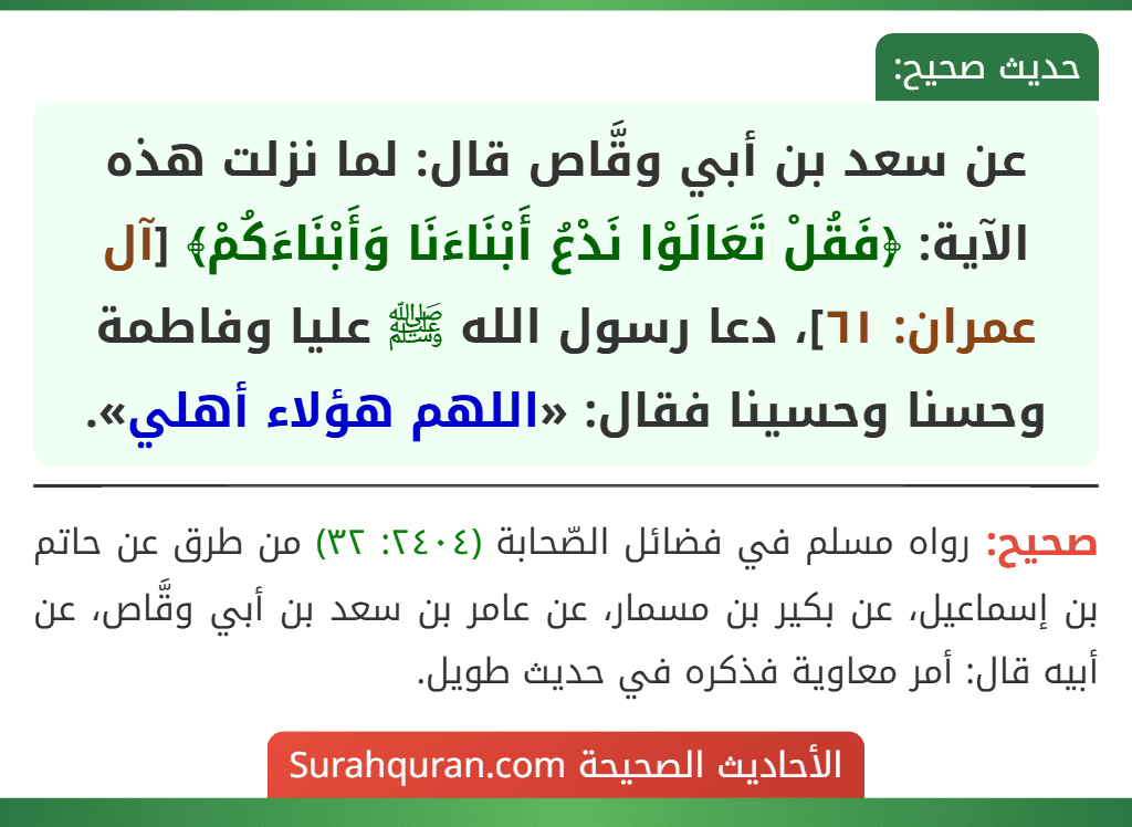 عن سعد بن أبي وقَّاص قال: لما نزلت هذه الآية: ﴿فَقُلْ تَعَالَوْا نَدْعُ أَبْنَاءَنَا وَأَبْنَاءَكُمْ﴾ [آل عمران: ٦١]، دعا رسول الله ﷺ عليا وفاطمة وحسنا وحسينا فقال: «اللهم هؤلاء أهلي».