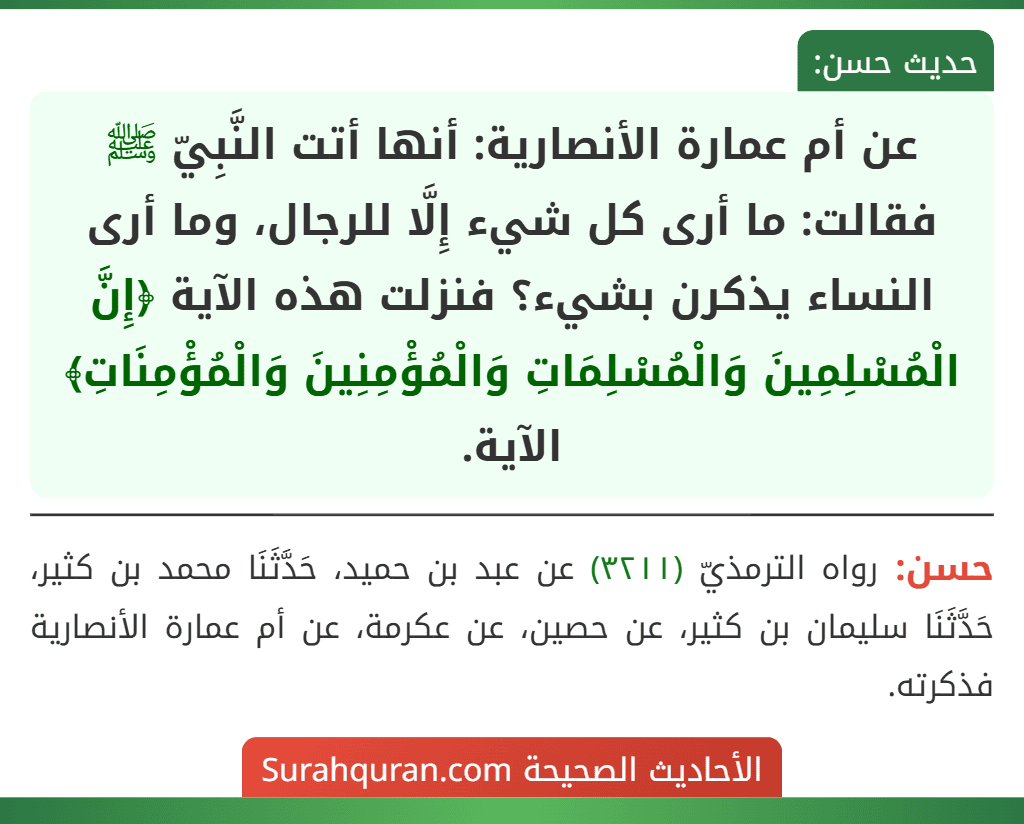 عن أم عمارة الأنصارية: أنها أتت النَّبِيّ ﷺ فقالت: ما أرى كل شيء إِلَّا للرجال، وما أرى النساء يذكرن بشيء؟ فنزلت هذه الآية ﴿إِنَّ الْمُسْلِمِينَ وَالْمُسْلِمَاتِ وَالْمُؤْمِنِينَ وَالْمُؤْمِنَاتِ﴾ الآية. عن أم عمارة الأنصارية: أنها أتت النَّبِيّ ﷺ فقالت: ما أرى كل شيء إِلَّا للرجال، وما أرى النساء يذكرن بشيء؟ فنزلت هذه الآية ﴿إِنَّ الْمُسْلِمِينَ وَالْمُسْلِمَاتِ وَالْمُؤْمِنِينَ وَالْمُؤْمِنَاتِ﴾ الآية.