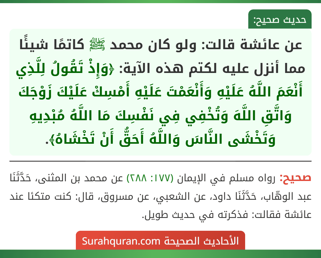 عن عائشة قالت: ولو كان محمد ﷺ كاتمًا شيئًا مما أنزل عليه لكتم هذه الآية: ﴿وَإِذْ تَقُولُ لِلَّذِي أَنْعَمَ اللَّهُ عَلَيْهِ وَأَنْعَمْتَ عَلَيْهِ أَمْسِكْ عَلَيْكَ زَوْجَكَ وَاتَّقِ اللَّهَ وَتُخْفِي فِي نَفْسِكَ مَا اللَّهُ مُبْدِيهِ وَتَخْشَى النَّاسَ وَاللَّهُ أَحَقُّ أَنْ تَخْشَاهُ﴾.