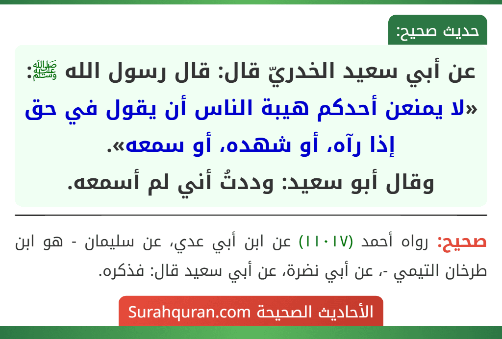 عن أبي سعيد الخدريّ قال: قال رسول الله ﷺ: «لا يمنعن أحدكم هيبة الناس أن يقول في حق إذا رآه، أو شهده، أو سمعه».
وقال أبو سعيد: وددتُ أني لم أسمعه. عن أبي سعيد الخدريّ قال: قال رسول الله ﷺ: «لا يمنعن أحدكم هيبة الناس أن يقول في حق إذا رآه، أو شهده، أو سمعه».
وقال أبو سعيد: وددتُ أني لم أسمعه.