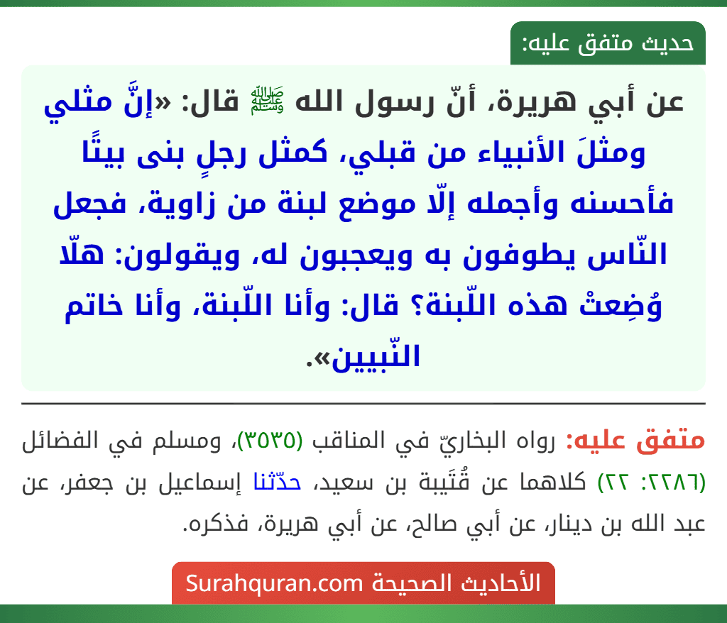 عن أبي هريرة، أنّ رسول الله ﷺ قال: «إنَّ مثلي ومثلَ الأنبياء من قبلي، كمثل رجلٍ بنى بيتًا فأحسنه وأجمله إلّا موضع لبنة من زاوية، فجعل النّاس يطوفون به ويعجبون له، ويقولون: هلّا وُضِعتْ هذه اللّبنة؟ قال: وأنا اللّبنة، وأنا خاتم النّبيين».
