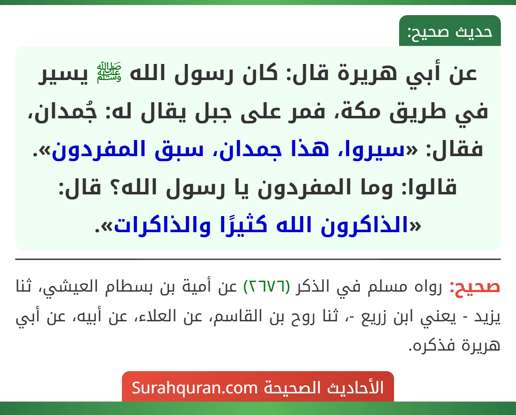 عن أبي هريرة قال: كان رسول الله ﷺ يسير في طريق مكة، فمر على جبل يقال له: جُمدان، فقال: «سيروا، هذا جمدان، سبق المفردون». قالوا: وما المفردون يا رسول الله؟ قال: «الذاكرون الله كثيرًا والذاكرات». عن أبي هريرة قال: كان رسول الله ﷺ يسير في طريق مكة، فمر على جبل يقال له: جُمدان، فقال: «سيروا، هذا جمدان، سبق المفردون». قالوا: وما المفردون يا رسول الله؟ قال: «الذاكرون الله كثيرًا والذاكرات».
