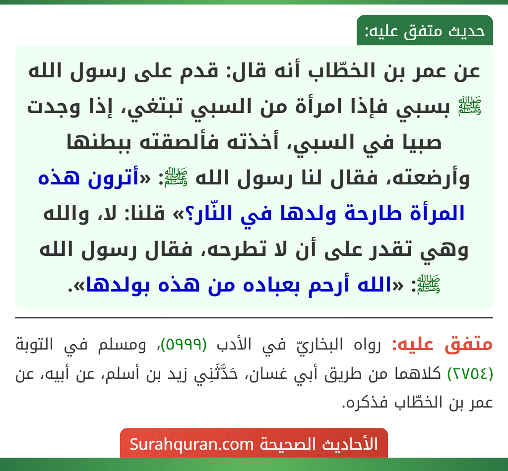 عن عمر بن الخطّاب أنه قال: قدم على رسول الله ﷺ بسبي فإذا امرأة من السبي تبتغي، إذا وجدت صبيا في السبي، أخذته فألصقته ببطنها وأرضعته، فقال لنا رسول الله ﷺ: «أترون هذه المرأة طارحة ولدها في النّار؟» قلنا: لا، والله وهي تقدر على أن لا تطرحه، فقال رسول الله ﷺ: «الله أرحم بعباده من هذه بولدها».