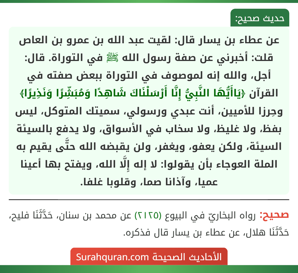 عن عطاء بن يسار قال: لقيت عبد الله بن عمرو بن العاص قلت: أخبرني عن صفة رسول الله ﷺ في التوراة. قال: أجل، والله إنه لموصوف في التوراة ببعض صفته في القرآن ﴿يَاأَيُّهَا النَّبِيُّ إِنَّا أَرْسَلْنَاكَ شَاهِدًا وَمُبَشِّرًا وَنَذِيرًا﴾ وحِرزا للأميين، أنت عبدي ورسولي، سميتك المتوكل، ليس بفظ، ولا غليظ، ولا سخاب في الأسواق، ولا يدفع بالسيئة السيئة، ولكن يعفو، ويغفر، ولن يقبضه الله حتَّى يقيم به الملة العوجاء بأن يقولوا: لا إله إِلَّا الله، ويفتح بها أعينا عميا، وآذانا صما، وقلوبا غلفا.