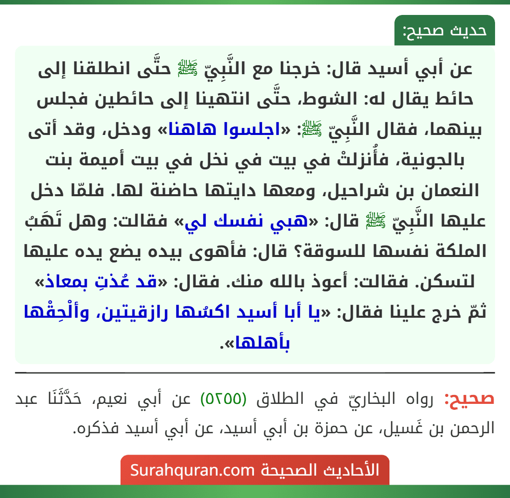 عن أبي أسيد قال: خرجنا مع النَّبِيّ ﷺ حتَّى انطلقنا إلى حائط يقال له: الشوط، حتَّى انتهينا إلى حائطين فجلس بينهما، فقال النَّبِيّ ﷺ: «اجلسوا هاهنا» ودخل، وقد أتى بالجونية، فأُنزلتْ في بيت في نخل في بيت أميمة بنت النعمان بن شراحيل، ومعها دايتها حاضنة لها. فلمّا دخل عليها النَّبِيّ ﷺ قال: «هبي نفسك لي» فقالت: وهل تَهَبُ الملكة نفسها للسوقة؟ قال: فأهوى بيده يضع يده عليها لتسكن. فقالت: أعوذ بالله منك. فقال: «قد عُذتِ بمعاذ» ثمّ خرج علينا فقال: «يا أبا أسيد اكسُها رازقيتين، وألْحِقْها بأهلها». عن أبي أسيد قال: خرجنا مع النَّبِيّ ﷺ حتَّى انطلقنا إلى حائط يقال له: الشوط، حتَّى انتهينا إلى حائطين فجلس بينهما، فقال النَّبِيّ ﷺ: «اجلسوا هاهنا» ودخل، وقد أتى بالجونية، فأُنزلتْ في بيت في نخل في بيت أميمة بنت النعمان بن شراحيل، ومعها دايتها حاضنة لها. فلمّا دخل عليها النَّبِيّ ﷺ قال: «هبي نفسك لي» فقالت: وهل تَهَبُ الملكة نفسها للسوقة؟ قال: فأهوى بيده يضع يده عليها لتسكن. فقالت: أعوذ بالله منك. فقال: «قد عُذتِ بمعاذ» ثمّ خرج علينا فقال: «يا أبا أسيد اكسُها رازقيتين، وألْحِقْها بأهلها».