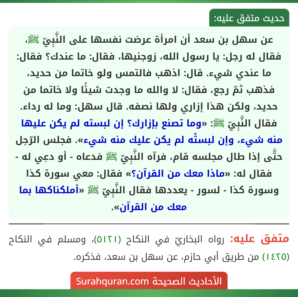 عن سهل بن سعد أن امرأة عرضت نفسها على النَّبِيّ ﷺ، فقال له رجل: يا رسول الله، زوجنيها، فقال: ما عندك؟ فقال: ما عندي شيء. قال: اذهب فالتمس ولو خاتما من حديد، فذهب ثمّ رجع، فقال: لا والله ما وجدت شيئًا ولا خاتما من حديد، ولكن هذا إزاري ولها نصفه. قال سهل: وما له رداء. فقال النَّبِيّ ﷺ: «وما تصنع بإزارك؟ إن لبسته لم يكن عليها منه شيء، وإن لبستْه لم يكن عليك منه شيء». فجلس الرّجل حتَّى إذا طال مجلسه قام، فرآه النَّبِيّ ﷺ فدعاه - أو دعِي له - فقال له: «ماذا معك من القرآن؟» فقال: معي سورة كذا وسورة كذا - لسور - يعددها فقال النَّبِيّ ﷺ «أملكناكها بما معك من القرآن».
