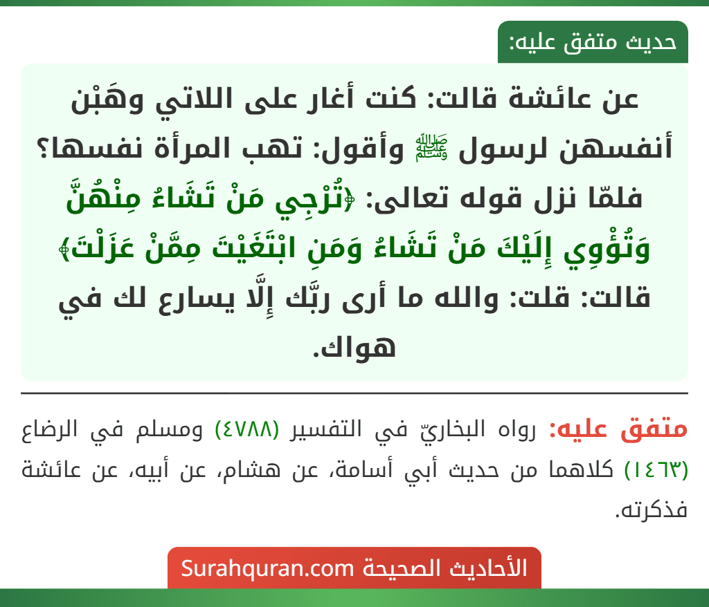 عن عائشة قالت: كنت أغار على اللاتي وهَبْن أنفسهن لرسول ﷺ وأقول: تهب المرأة نفسها؟ فلمّا نزل قوله تعالى: ﴿تُرْجِي مَنْ تَشَاءُ مِنْهُنَّ وَتُؤْوِي إِلَيْكَ مَنْ تَشَاءُ وَمَنِ ابْتَغَيْتَ مِمَّنْ عَزَلْتَ﴾ قالت: قلت: والله ما أرى ربَّك إِلَّا يسارع لك في هواك.