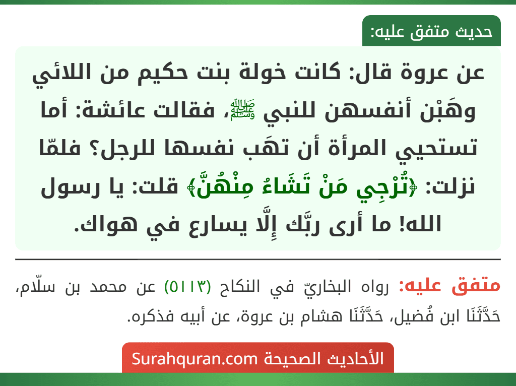 عن عروة قال: كانت خولة بنت حكيم من اللائي وهَبْن أنفسهن للنبي ﷺ، فقالت عائشة: أما تستحيي المرأة أن تهَب نفسها للرجل؟ فلمّا نزلت: ﴿تُرْجِي مَنْ تَشَاءُ مِنْهُنَّ﴾ قلت: يا رسول الله! ما أرى ربَّك إِلَّا يسارع في هواك.