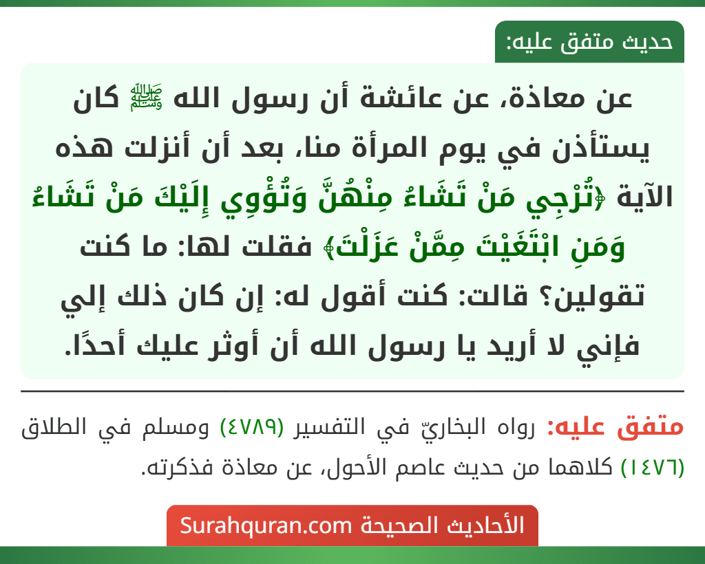 عن معاذة، عن عائشة أن رسول الله ﷺ كان يستأذن في يوم المرأة منا، بعد أن أنزلت هذه الآية ﴿تُرْجِي مَنْ تَشَاءُ مِنْهُنَّ وَتُؤْوِي إِلَيْكَ مَنْ تَشَاءُ وَمَنِ ابْتَغَيْتَ مِمَّنْ عَزَلْتَ﴾ فقلت لها: ما كنت تقولين؟ قالت: كنت أقول له: إن كان ذلك إلي فإني لا أريد يا رسول الله أن أوثر عليك أحدًا.