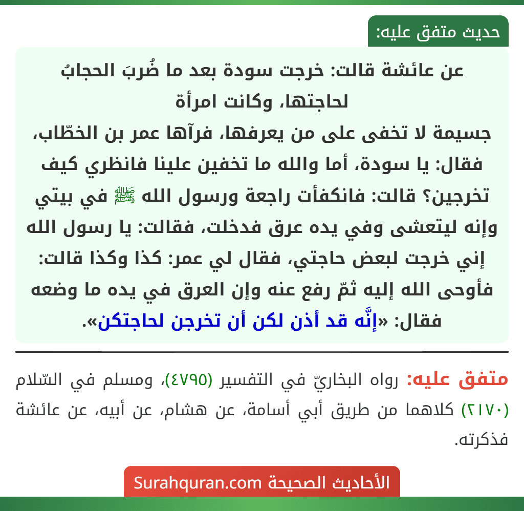 عن عائشة قالت: خرجت سودة بعد ما ضُربَ الحجابُ لحاجتها، وكانت امرأة
جسيمة لا تخفى على من يعرفها، فرآها عمر بن الخطّاب، فقال: يا سودة، أما والله ما تخفين علينا فانظري كيف تخرجين؟ قالت: فانكفأت راجعة ورسول الله ﷺ في بيتي وإنه ليتعشى وفي يده عرق فدخلت، فقالت: يا رسول الله إني خرجت لبعض حاجتي، فقال لي عمر: كذا وكذا قالت: فأوحى الله إليه ثمّ رفع عنه وإن العرق في يده ما وضعه فقال: «إنَّه قد أذن لكن أن تخرجن لحاجتكن».