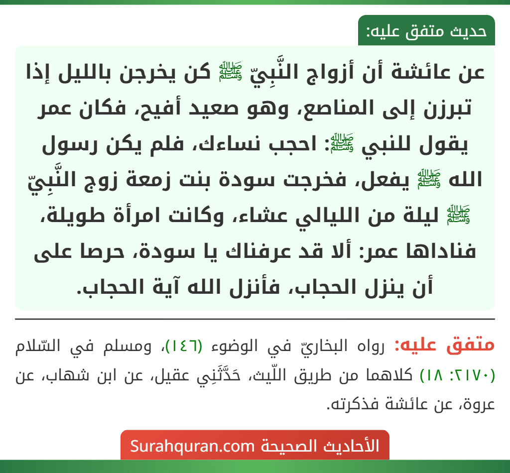 عن عائشة أن أزواج النَّبِيّ ﷺ كن يخرجن بالليل إذا تبرزن إلى المناصع، وهو صعيد أفيح، فكان عمر يقول للنبي ﷺ: احجب نساءك، فلم يكن رسول الله ﷺ يفعل، فخرجت سودة بنت زمعة زوج النَّبِيّ ﷺ ليلة من الليالي عشاء، وكانت امرأة طويلة، فناداها عمر: ألا قد عرفناك يا سودة، حرصا على أن ينزل الحجاب، فأنزل الله آية الحجاب.