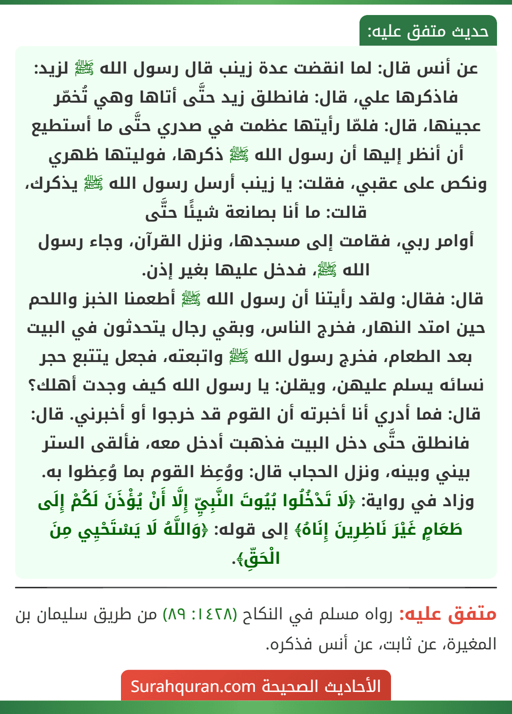 عن أنس قال: لما انقضت عدة زينب قال رسول الله ﷺ لزيد: فاذكرها علي، قال: فانطلق زيد حتَّى أتاها وهي تُخمّر عجينها، قال: فلمّا رأيتها عظمت في صدري حتَّى ما أستطيع أن أنظر إليها أن رسول الله ﷺ ذكرها، فوليتها ظهري ونكص على عقبي، فقلت: يا زينب أرسل رسول الله ﷺ يذكرك، قالت: ما أنا بصانعة شيئًا حتَّى
أوامر ربي، فقامت إلى مسجدها، ونزل القرآن، وجاء رسول الله ﷺ، فدخل عليها بغير إذن.
قال: فقال: ولقد رأيتنا أن رسول الله ﷺ أطعمنا الخبز واللحم حين امتد النهار، فخرج الناس، وبقي رجال يتحدثون في البيت بعد الطعام، فخرج رسول الله ﷺ واتبعته، فجعل يتتبع حجر نسائه يسلم عليهن، ويقلن: يا رسول الله كيف وجدت أهلك؟ قال: فما أدري أنا أخبرته أن القوم قد خرجوا أو أخبرني. قال: فانطلق حتَّى دخل البيت فذهبت أدخل معه، فألقى الستر بيني وبينه، ونزل الحجاب قال: ووُعِظ القوم بما وُعِظوا به.
وزاد في رواية: ﴿لَا تَدْخُلُوا بُيُوتَ النَّبِيِّ إِلَّا أَنْ يُؤْذَنَ لَكُمْ إِلَى طَعَامٍ غَيْرَ نَاظِرِينَ إِنَاهُ﴾ إلى قوله: ﴿وَاللَّهُ لَا يَسْتَحْيِي مِنَ الْحَقِّ﴾. عن أنس قال: لما انقضت عدة زينب قال رسول الله ﷺ لزيد: فاذكرها علي، قال: فانطلق زيد حتَّى أتاها وهي تُخمّر عجينها، قال: فلمّا رأيتها عظمت في صدري حتَّى ما أستطيع أن أنظر إليها أن رسول الله ﷺ ذكرها، فوليتها ظهري ونكص على عقبي، فقلت: يا زينب أرسل رسول الله ﷺ يذكرك، قالت: ما أنا بصانعة شيئًا حتَّى
أوامر ربي، فقامت إلى مسجدها، ونزل القرآن، وجاء رسول الله ﷺ، فدخل عليها بغير إذن.
قال: فقال: ولقد رأيتنا أن رسول الله ﷺ أطعمنا الخبز واللحم حين امتد النهار، فخرج الناس، وبقي رجال يتحدثون في البيت بعد الطعام، فخرج رسول الله ﷺ واتبعته، فجعل يتتبع حجر نسائه يسلم عليهن، ويقلن: يا رسول الله كيف وجدت أهلك؟ قال: فما أدري أنا أخبرته أن القوم قد خرجوا أو أخبرني. قال: فانطلق حتَّى دخل البيت فذهبت أدخل معه، فألقى الستر بيني وبينه، ونزل الحجاب قال: ووُعِظ القوم بما وُعِظوا به.
وزاد في رواية: ﴿لَا تَدْخُلُوا بُيُوتَ النَّبِيِّ إِلَّا أَنْ يُؤْذَنَ لَكُمْ إِلَى طَعَامٍ غَيْرَ نَاظِرِينَ إِنَاهُ﴾ إلى قوله: ﴿وَاللَّهُ لَا يَسْتَحْيِي مِنَ الْحَقِّ﴾.