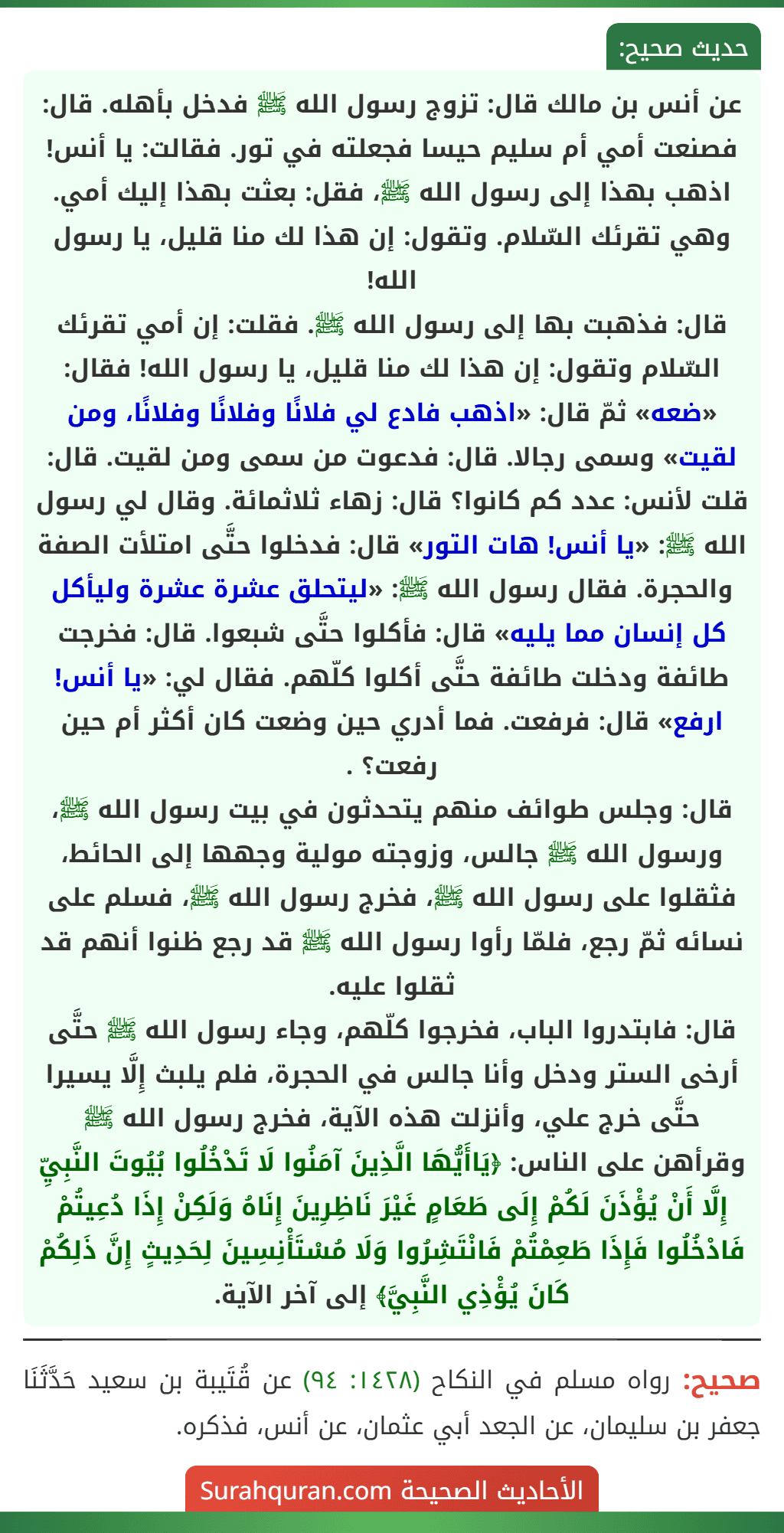 عن أنس بن مالك قال: تزوج رسول الله ﷺ فدخل بأهله. قال: فصنعت أمي أم سليم حيسا فجعلته في تور. فقالت: يا أنس! اذهب بهذا إلى رسول الله ﷺ، فقل: بعثت بهذا إليك أمي. وهي تقرئك السّلام. وتقول: إن هذا لك منا قليل، يا رسول الله!
قال: فذهبت بها إلى رسول الله ﷺ. فقلت: إن أمي تقرئك السّلام وتقول: إن هذا لك منا قليل، يا رسول الله! فقال: «ضعه» ثمّ قال: «اذهب فادع لي فلانًا وفلانًا وفلانًا، ومن لقيت» وسمى رجالا. قال: فدعوت من سمى ومن لقيت. قال: قلت لأنس: عدد كم كانوا؟ قال: زهاء ثلاثمائة. وقال لي رسول الله ﷺ: «يا أنس! هات التور» قال: فدخلوا حتَّى امتلأت الصفة والحجرة. فقال رسول الله ﷺ: «ليتحلق عشرة عشرة وليأكل كل إنسان مما يليه» قال: فأكلوا حتَّى شبعوا. قال: فخرجت طائفة ودخلت طائفة حتَّى أكلوا كلّهم. فقال لي: «يا أنس! ارفع» قال: فرفعت. فما أدري حين وضعت كان أكثر أم حين رفعت؟ .
قال: وجلس طوائف منهم يتحدثون في بيت رسول الله ﷺ، ورسول الله ﷺ جالس، وزوجته مولية وجهها إلى الحائط، فثقلوا على رسول الله ﷺ، فخرج رسول الله ﷺ، فسلم على نسائه ثمّ رجع، فلمّا رأوا رسول الله ﷺ قد رجع ظنوا أنهم قد ثقلوا عليه.
قال: فابتدروا الباب، فخرجوا كلّهم، وجاء رسول الله ﷺ حتَّى أرخى الستر ودخل وأنا جالس في الحجرة، فلم يلبث إِلَّا يسيرا حتَّى خرج علي، وأنزلت هذه الآية، فخرج رسول الله ﷺ وقرأهن على الناس: ﴿يَاأَيُّهَا الَّذِينَ آمَنُوا لَا تَدْخُلُوا بُيُوتَ النَّبِيِّ إِلَّا أَنْ يُؤْذَنَ لَكُمْ إِلَى طَعَامٍ غَيْرَ نَاظِرِينَ إِنَاهُ وَلَكِنْ إِذَا دُعِيتُمْ فَادْخُلُوا فَإِذَا طَعِمْتُمْ فَانْتَشِرُوا وَلَا مُسْتَأْنِسِينَ لِحَدِيثٍ إِنَّ ذَلِكُمْ كَانَ يُؤْذِي النَّبِيَّ﴾ إلى آخر الآية.