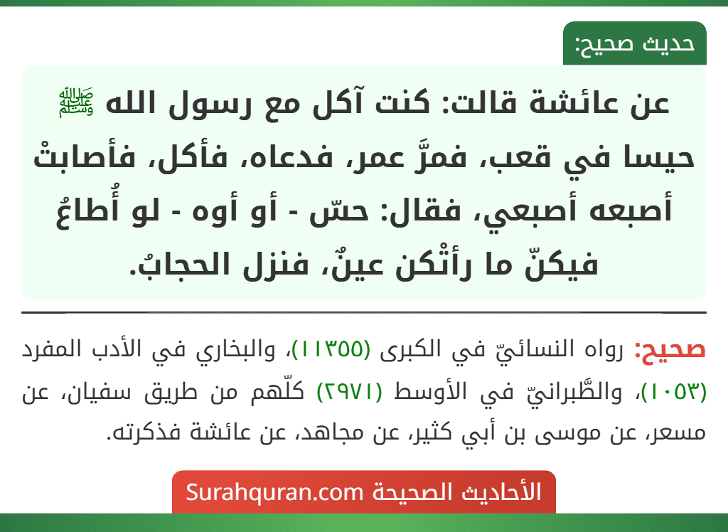 عن عائشة قالت: كنت آكل مع رسول الله ﷺ حيسا في قعب، فمرَّ عمر، فدعاه، فأكل، فأصابتْ أصبعه أصبعي، فقال: حسّ - أو أوه - لو أُطاعُ فيكنّ ما رأتْكن عينٌ، فنزل الحجابُ.