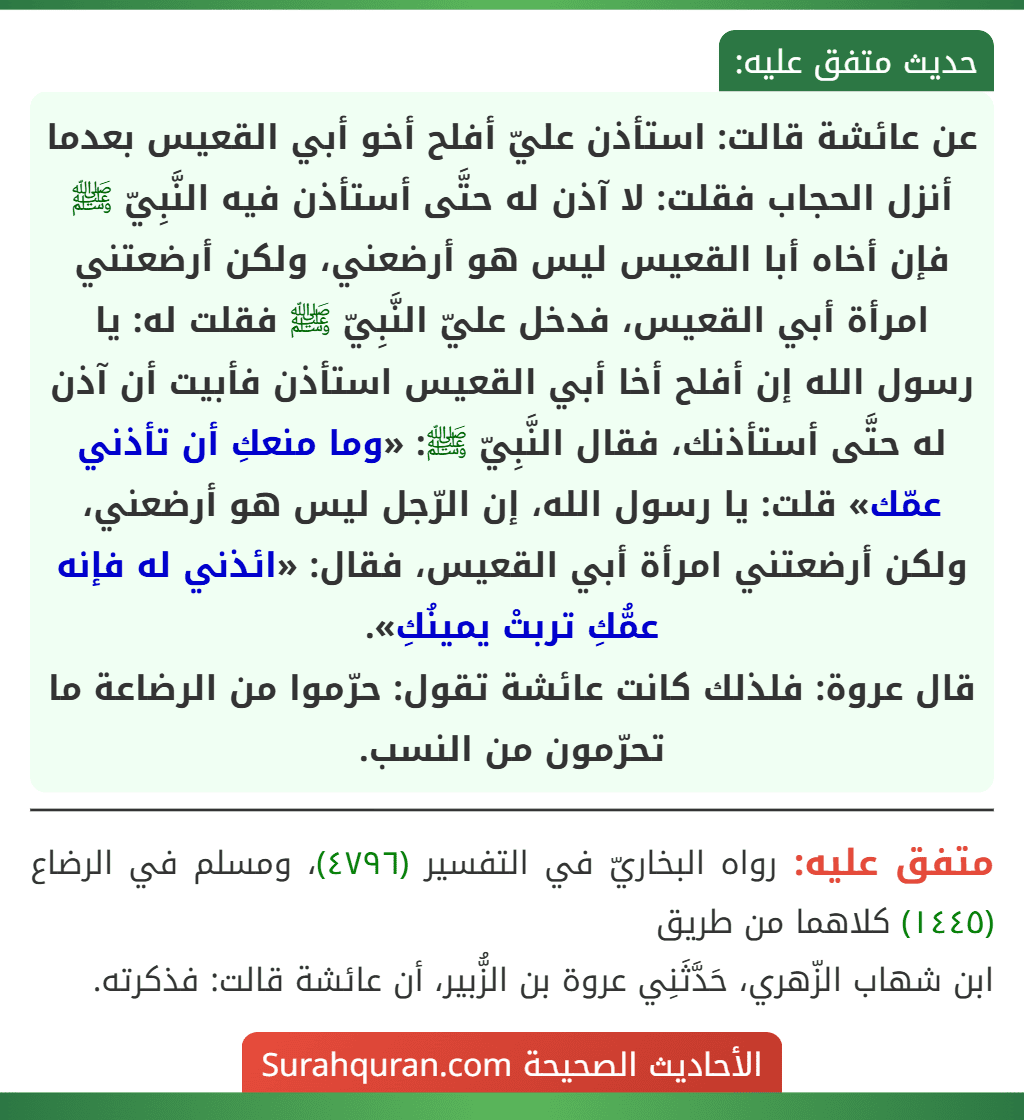 عن عائشة قالت: استأذن عليّ أفلح أخو أبي القعيس بعدما أنزل الحجاب فقلت: لا آذن له حتَّى أستأذن فيه النَّبِيّ ﷺ فإن أخاه أبا القعيس ليس هو أرضعني، ولكن أرضعتني امرأة أبي القعيس، فدخل عليّ النَّبِيّ ﷺ فقلت له: يا رسول الله إن أفلح أخا أبي القعيس استأذن فأبيت أن آذن له حتَّى أستأذنك، فقال النَّبِيّ ﷺ: «وما منعكِ أن تأذني عمّك» قلت: يا رسول الله، إن الرّجل ليس هو أرضعني، ولكن أرضعتني امرأة أبي القعيس، فقال: «ائذني له فإنه عمُّكِ تربتْ يمينُكِ».
قال عروة: فلذلك كانت عائشة تقول: حرّموا من الرضاعة ما تحرّمون من النسب.