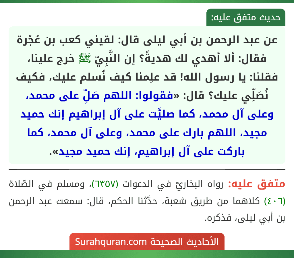 عن عبد الرحمن بن أبي ليلى قال: لقيني كعب بن عُجْرة فقال: ألا أهدي لك هديةً؟ إن النَّبِيّ ﷺ خرج علينا، فقلنا: يا رسول الله! قد علِمنا كيف نُسلم عليك، فكيف نُصَلِّي عليك؟ قال: «فقولوا: اللهم صَلِّ على محمد، وعلى آل محمد، كما صليَّت على آل إبراهيم إنك حميد مجيد، اللهم بارك على محمد، وعلى آل محمد، كما باركت على آل إبراهيم، إنك حميد مجيد». عن عبد الرحمن بن أبي ليلى قال: لقيني كعب بن عُجْرة فقال: ألا أهدي لك هديةً؟ إن النَّبِيّ ﷺ خرج علينا، فقلنا: يا رسول الله! قد علِمنا كيف نُسلم عليك، فكيف نُصَلِّي عليك؟ قال: «فقولوا: اللهم صَلِّ على محمد، وعلى آل محمد، كما صليَّت على آل إبراهيم إنك حميد مجيد، اللهم بارك على محمد، وعلى آل محمد، كما باركت على آل إبراهيم، إنك حميد مجيد».