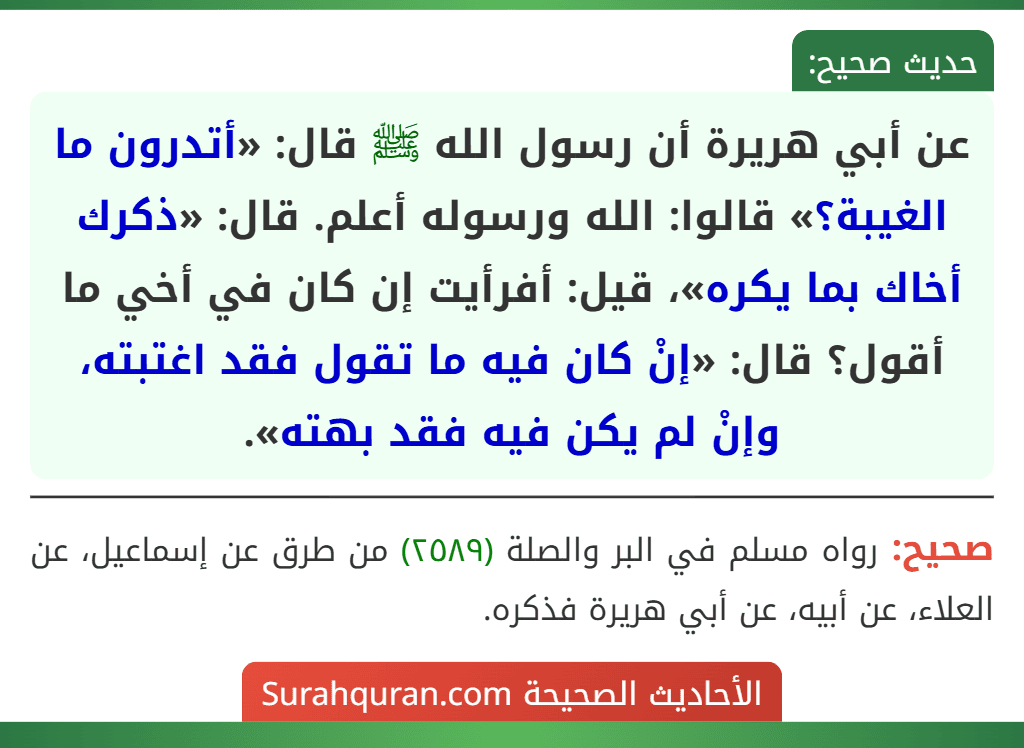 عن أبي هريرة أن رسول الله ﷺ قال: «أتدرون ما الغيبة؟» قالوا: الله ورسوله أعلم. قال: «ذكرك أخاك بما يكره»، قيل: أفرأيت إن كان في أخي ما أقول؟ قال: «إنْ كان فيه ما تقول فقد اغتبته، وإنْ لم يكن فيه فقد بهته».