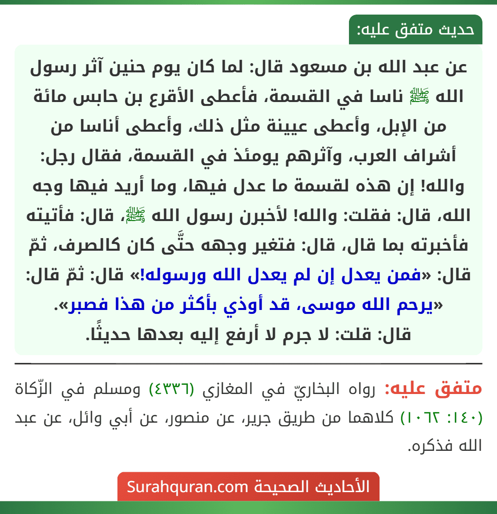 عن عبد الله بن مسعود قال: لما كان يوم حنين آثر رسول الله ﷺ ناسا في القسمة، فأعطى الأقرع بن حابس مائة من الإبل، وأعطى عيينة مثل ذلك، وأعطى أناسا من أشراف العرب، وآثرهم يومئذ في القسمة، فقال رجل: والله! إن هذه لقسمة ما عدل فيها، وما أريد فيها وجه الله، قال: فقلت: والله! لأخبرن رسول الله ﷺ، قال: فأتيته فأخبرته بما قال، قال: فتغير وجهه حتَّى كان كالصرف، ثمّ قال: «فمن يعدل إن لم يعدل الله ورسوله!» قال: ثمّ قال: «يرحم الله موسى، قد أوذي بأكثر من هذا فصبر».
قال: قلت: لا جرم لا أرفع إليه بعدها حديثًا.
