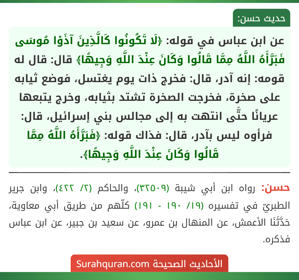 عن ابن عباس في قوله: ﴿لَا تَكُونُوا كَالَّذِينَ آذَوْا مُوسَى فَبَرَّأَهُ اللَّهُ مِمَّا قَالُوا وَكَانَ عِنْدَ اللَّهِ وَجِيهًا﴾ قال: قال له قومه: إنه آدر، قال: فخرج ذات يوم يغتسل، فوضع ثيابه على صخرة، فخرجت الصخرة تشتد بثيابه، وخرج يتبعها عريانًا حتَّى انتهت به إلى مجالس بني إسرائيل، قال: فرأوه ليس بآدر، قال: فذاك قوله: ﴿فَبَرَّأَهُ اللَّهُ مِمَّا قَالُوا وَكَانَ عِنْدَ اللَّهِ وَجِيهًا﴾.