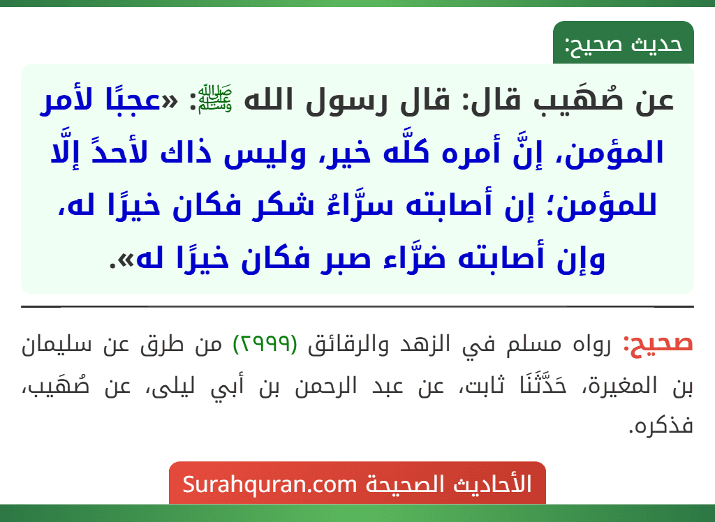 عن صُهَيب قال: قال رسول الله ﷺ: «عجبًا لأمر المؤمن، إنَّ أمره كلَّه خير، وليس ذاك لأحدً إلَّا للمؤمن؛ إن أصابته سرَّاءُ شكر فكان خيرًا له، وإن أصابته ضرَّاء صبر فكان خيرًا له».